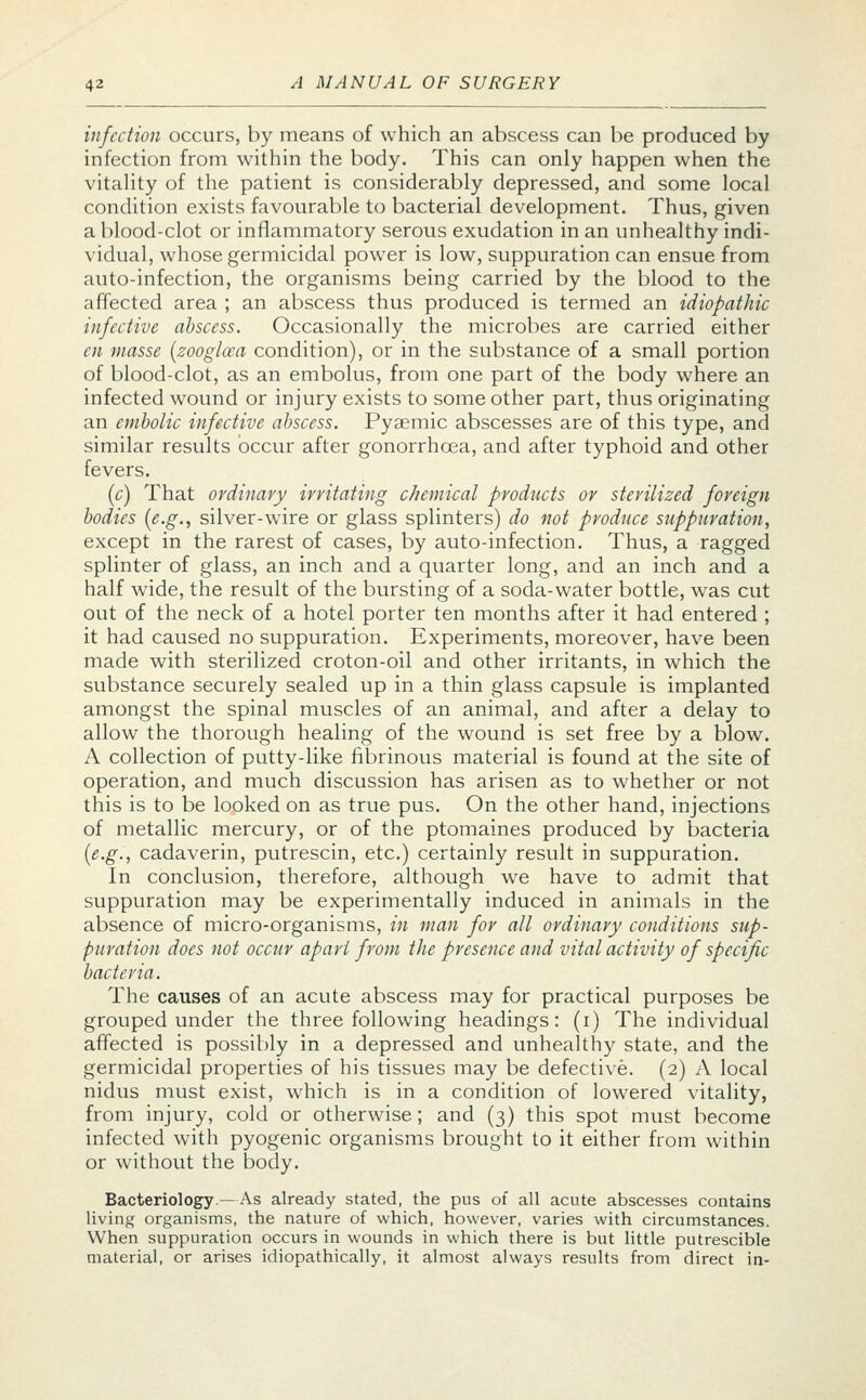 infection occurs, by means of which an abscess can be produced by infection from within the body. This can only happen when the vitality of the patient is considerably depressed, and some local condition exists favourable to bacterial development. Thus, given a blood-clot or inflammatory serous exudation in an unhealthy indi- vidual, whose germicidal power is low, suppuration can ensue from auto-infection, the organisms being carried by the blood to the affected area ; an abscess thus produced is termed an idiopathic infective abscess. Occasionally the microbes are carried either en masse (zooglcca condition), or in the substance of a small portion of blood-clot, as an embolus, from one part of the body where an infected wound or injury exists to some other part, thus originating an embolic infective abscess. Pyaemic abscesses are of this type, and similar results occur after gonorrhoea, and after typhoid and other fevers. (c) That ordinary irritating c/iemical products or sterilized foreign bodies (e.g., silver-wire or glass splinters) do not produce suppuration, except in the rarest of cases, by auto-infection. Thus, a ragged splinter of glass, an inch and a quarter long, and an inch and a half wide, the result of the bursting of a soda-water bottle, was cut out of the neck of a hotel porter ten months after it had entered ; it had caused no suppuration. Experiments, moreover, have been made with sterilized croton-oil and other irritants, in which the substance securely sealed up in a thin glass capsule is implanted amongst the spinal muscles of an animal, and after a delay to allow the thorough healing of the wound is set free by a blow. A collection of putty-like fibrinous material is found at the site of operation, and much discussion has arisen as to whether or not this is to be looked on as true pus. On the other hand, injections of metallic mercury, or of the ptomaines produced by bacteria (e.g., cadaverin, putrescin, etc.) certainly result in suppuration. In conclusion, therefore, although we have to admit that suppuration may be experimentally induced in animals in the absence of micro-organisms, in man for all ordinary conditions sup- puration does not occur apart from the presence and vital activity of specific bacteria. The causes of an acute abscess may for practical purposes be grouped under the three following headings: (i) The individual affected is possibly in a depressed and unhealthy state, and the germicidal properties of his tissues may be defective. (2) A local nidus must exist, which is in a condition of lowered vitality, from injury, cold or otherwise; and (3) this spot must become infected with pyogenic organisms brought to it either from within or without the body. Bacteriology.—As already stated, the pus of all acute abscesses contains living organisms, the nature of which, however, varies with circumstances. When suppuration occurs in wounds in which there is but little putrescible material, or arises idiopathically, it almost always results from direct in-