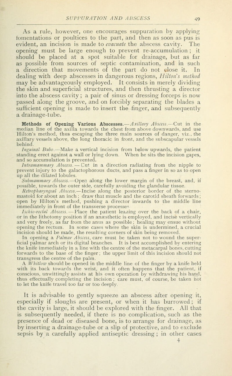 As a rule, however, one encourages suppuration by applying fomentations or poultices to the part, and then as soon as pus is evident, an incision is made to evacuate the abscess cavity. The opening must be large enough to prevent re-accumulation ; it should be placed at a spot suitable for drainage, but as far as possible from sources of septic contamination, and in such a direction that movements of the part do not close it. In dealing with deep abscesses in dangerous regions, Hilton s method may be advantageously employed. It consists in merely dividing the skin and superficial structures, and then thrusting a director into the abscess cavity; a pair of sinus or dressing forceps is now passed along the groove, and on forcibly separating the blades a sufficient opening is made to insert the finger, and subsequently a drainage-tube. Methods of Opening Various Abscesses.—Axillary Abscess.—Cut in the median line of the axilla towards the chest from above downwards, and use Hilton's method, thus escaping the three main sources of danger, viz., the axillary vessels above, the long thoracic in front, and the subscapular vessels behind. Inguinal Bubo.—Make a vertical incision from below upwards, the patient standing erect against a wall or lying down. When he sits the incision gapes, and so accumulation is prevented. Intramammary Abscess. — Cut in a direction radiating from the nipple to prevent injury to the galactophorous ducts, and pass a finger in so as to open up all the dilated lobules. Submammary Abscess.—Open along the lower margin of the breast, and, if possible, towards the outer side, carefully avoiding the glandular tissue. Retropharyngeal Abscess.—Incise along the posterior border of the sterno- mastoid for about an inch ; draw that muscle and the carotid sheath forwards; open by Hilton's method, pushing a director inwards to the middle line immediately in front of the transverse processes Ischio-rectal Abscess. — Place the patient leaning over the back of a chair, or in the lithotomy position if an anaesthetic is employed, and incise vertically and very freely, as far from the anus as possible; healing may ensue without opening the rectum. In some cases where the skin is undermined, a crucial incision should be made, the resulting corners of skin being removed. In opening a Palmar Abscess, care must be taken not to wound the super- ficial palmar arch or its digital branches. It is best accomplished by entering the knife immediately in a line with the centre of the metacarpal bones, cutting forwards to the base of the finger; the upper limit of this incision should not transgress the centre of the palm. A Whitlow should be opened in the middle line of the finger by a knife held with its back towards the wrist, and it often happens that the patient, if conscious, unwittingly assists at his own operation by withdrawing his hand, thus effectually completing the incision ; care must, of course, be taken hot to let the knife travel too far or too deeply. It is advisable to gently squeeze an abscess after opening it, especially if sloughs are present, or when it has burrowed; if the cavity is large, it should be explored with the finger. All that is subsequently needed, if there is no complication, such as the presence of dead or diseased bone, is to arrange for drainage, as by inserting a drainage-tube or a slip of protective, and to exclude sepsis by a carefully applied antiseptic dressing ; in other cases 4