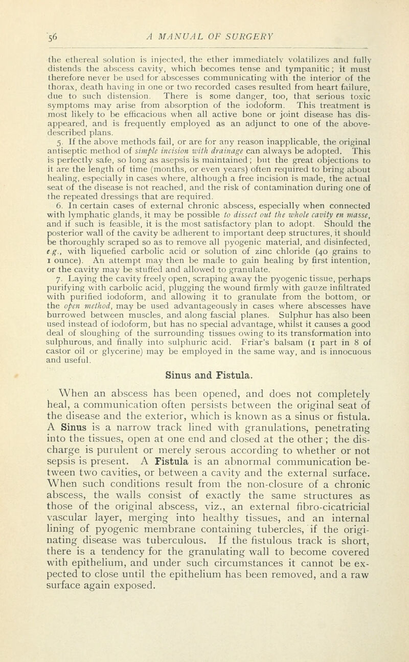 the ethereal solution is injected, the ether immediately volatilizes and hilly distends the abscess cavity, which becomes tense and tympanitic; it must therefore never be used for abscesses communicating with the interior of the thorax, death having in one or two recorded cases resulted from heart failure, due to such distension. There is some danger, too, that serious toxic symptoms may arise from absorption of the iodoform. This treatment is most likely to be efficacious when all active bone or joint disease has dis- appeared, and is frequently employed as an adjunct to one of the above- described plans. 5. If the above methods fail, or are for any reason inapplicable, the original antiseptic method of simple incision with drainage can always be adopted. This is perfectly safe, so long as asepsis is maintained ; but the great objections to it are the length of time (months, or even years) often required to bring about healing, especially in cases where, although a free incision is made, the actual seat of the disease is not reached, and the risk of contamination during one of the repeated dressings that are required. 6. In certain cases of external chronic abscess, especially when connected with lymphatic glands, it may be possible to dissect out the whole cavity en masse, and if such is feasible, it is the most satisfactory plan to adopt. Should the posterior wall of the cavity be adherent to important deep structures, it should be thoroughly scraped so as to remove all pyogenic material, and disinfected, e.g., with liquefied carbolic acid or solution of zinc chloride (40 grains to 1 ounce). An attempt may then be made to gain healing by first intention, or the cavity may be stuffed and allowed to granulate. 7. Laying the cavity freely open, scraping away the pyogenic tissue, perhaps purifying with carbolic acid, plugging the wound firmly with gauze infiltrated with purified iodoform, and allowing it to granulate from the bottom, or the open method, may be used advantageously in cases where abscesses have burrowed between muscles, and along fascial planes. Sulphur has also been used instead of iodoform, but has no special advantage, whilst it causes a good deal of sloughing of the surrounding tissues owing to its transformation into sulphurous, and finally into sulphuric acid. Friar's balsam (1 part in 8 of castor oil or glycerine) may be employed in the same way, and is innocuous and useful. Sinus and Fistula. When an abscess has been opened, and does not completely heal, a communication often persists between the original seat of the disease and the exterior, which is known as a sinus or fistula. A Sinus is a narrow track lined with granulations, penetrating into the tissues, open at one end and closed at the other; the dis- charge is purulent or merely serous according to whether or not sepsis is present. A Fistula is an abnormal communication be- tween two cavities, or between a cavity and the external surface. When such conditions result from the non-closure of a chronic abscess, the walls consist of exactly the same structures as those of the original abscess, viz., an external fibro-cicatricial vascular layer, merging into healthy tissues, and an internal lining of pyogenic membrane containing tubercles, if the origi- nating disease was tuberculous. If the fistulous track is short, there is a tendency for the granulating wall to become covered with epithelium, and under such circumstances it cannot be ex- pected to close until the epithelium has been removed, and a raw surface again exposed.