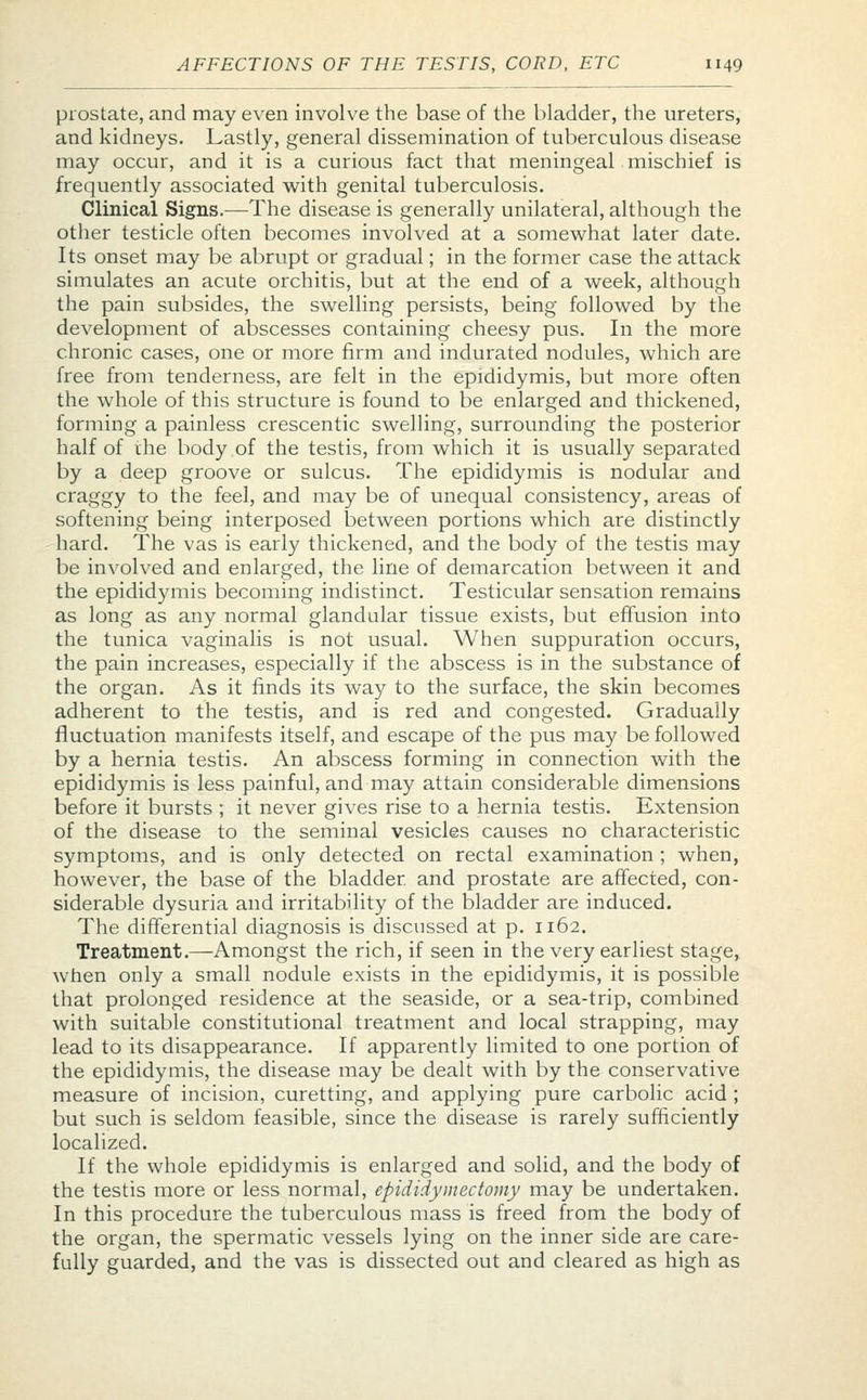 prostate, and may even involve the base of the bladder, the ureters, and kidneys. Lastly, general dissemination of tuberculous disease may occur, and it is a curious fact that meningeal mischief is frequently associated with genital tuberculosis. Clinical Signs.—The disease is generally unilateral, although the other testicle often becomes involved at a somewhat later date. Its onset may be abrupt or gradual; in the former case the attack simulates an acute orchitis, but at the end of a week, although the pain subsides, the swelling persists, being followed by the development of abscesses containing cheesy pus. In the more chronic cases, one or more firm and indurated nodules, which are free from tenderness, are felt in the epididymis, but more often the whole of this structure is found to be enlarged and thickened, forming a painless crescentic swelling, surrounding the posterior half of the body of the testis, from which it is usually separated by a deep groove or sulcus. The epididymis is nodular and craggy to the feel, and may be of unequal consistency, areas of softening being interposed between portions which are distinctly hard. The vas is early thickened, and the body of the testis may be involved and enlarged, the line of demarcation between it and the epididymis becoming indistinct. Testicular sensation remains as long as any normal glandular tissue exists, but effusion into the tunica vaginalis is not usual. When suppuration occurs, the pain increases, especially if the abscess is in the substance of the organ. As it finds its way to the surface, the skin becomes adherent to the testis, and is red and congested. Gradually fluctuation manifests itself, and escape of the pus may be followed by a hernia testis. An abscess forming in connection with the epididymis is less painful, and may attain considerable dimensions before it bursts ; it never gives rise to a hernia testis. Extension of the disease to the seminal vesicles causes no characteristic symptoms, and is only detected on rectal examination ; when, however, the base of the bladder, and prostate are affected, con- siderable dysuria and irritability of the bladder are induced. The differential diagnosis is discussed at p. 1162. Treatment.—Amongst the rich, if seen in the very earliest stage, when only a small nodule exists in the epididymis, it is possible that prolonged residence at the seaside, or a sea-trip, combined with suitable constitutional treatment and local strapping, may lead to its disappearance. If apparently limited to one portion of the epididymis, the disease may be dealt with by the conservative measure of incision, curetting, and applying pure carbolic acid; but such is seldom feasible, since the disease is rarely sufficiently localized. If the whole epididymis is enlarged and solid, and the body of the testis more or less normal, epididymectomy may be undertaken. In this procedure the tuberculous mass is freed from the body of the organ, the spermatic vessels lying on the inner side are care- fully guarded, and the vas is dissected out and cleared as high as