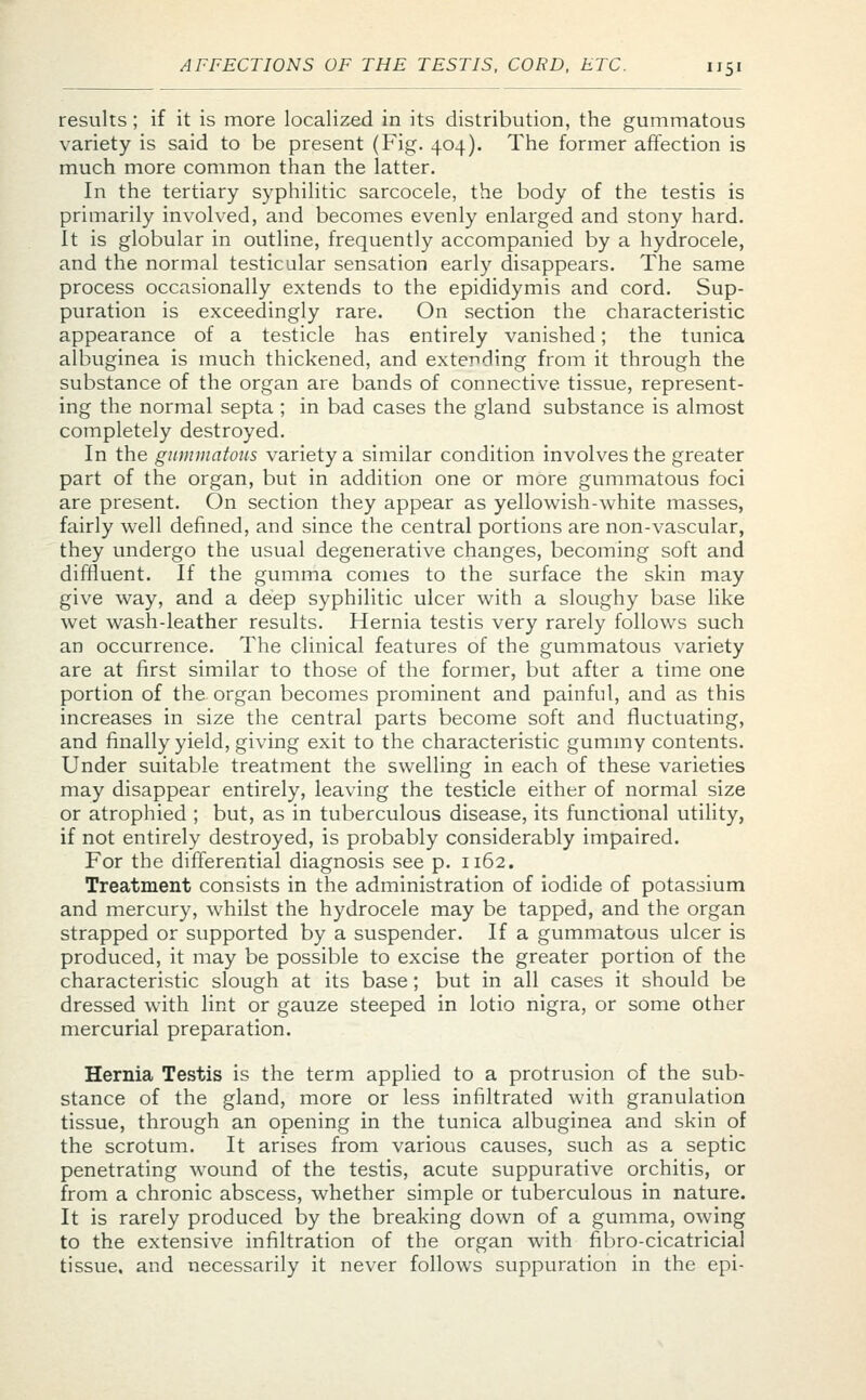 results; if it is more localized in its distribution, the gummatous variety is said to be present (Fig. 404). The former affection is much more common than the latter. In the tertiary syphilitic sarcocele, the body of the testis is primarily involved, and becomes evenly enlarged and stony hard. It is globular in outline, frequently accompanied by a hydrocele, and the normal testicular sensation early disappears. The same process occasionally extends to the epididymis and cord. Sup- puration is exceedingly rare. On section the characteristic appearance of a testicle has entirely vanished; the tunica albuginea is much thickened, and extending from it through the substance of the organ are bands of connective tissue, represent- ing the normal septa ; in bad cases the gland substance is almost completely destroyed. In the gummatous variety a similar condition involves the greater part of the organ, but in addition one or more gummatous foci are present. On section they appear as yellowish-white masses, fairly well defined, and since the central portions are non-vascular, they undergo the usual degenerative changes, becoming soft and diffluent. If the gumma comes to the surface the skin may give way, and a deep syphilitic ulcer with a sloughy base like wet wash-leather results. Hernia testis very rarely follows such an occurrence. The clinical features of the gummatous variety are at first similar to those of the former, but after a time one portion of the organ becomes prominent and painful, and as this increases in size the central parts become soft and fluctuating, and finally yield, giving exit to the characteristic gummy contents. Under suitable treatment the swelling in each of these varieties may disappear entirely, leaving the testicle either of normal size or atrophied ; but, as in tuberculous disease, its functional utility, if not entirely destroyed, is probably considerably impaired. For the differential diagnosis see p. 1162. Treatment consists in the administration of iodide of potassium and mercury, whilst the hydrocele may be tapped, and the organ strapped or supported by a suspender. If a gummatous ulcer is produced, it may be possible to excise the greater portion of the characteristic slough at its base; but in all cases it should be dressed with lint or gauze steeped in lotio nigra, or some other mercurial preparation. Hernia Testis is the term applied to a protrusion of the sub- stance of the gland, more or less infiltrated with granulation tissue, through an opening in the tunica albuginea and skin of the scrotum. It arises from various causes, such as a septic penetrating wound of the testis, acute suppurative orchitis, or from a chronic abscess, whether simple or tuberculous in nature. It is rarely produced by the breaking down of a gumma, owing to the extensive infiltration of the organ with fibro-cicatricial tissue, and necessarily it never follows suppuration in the epi-
