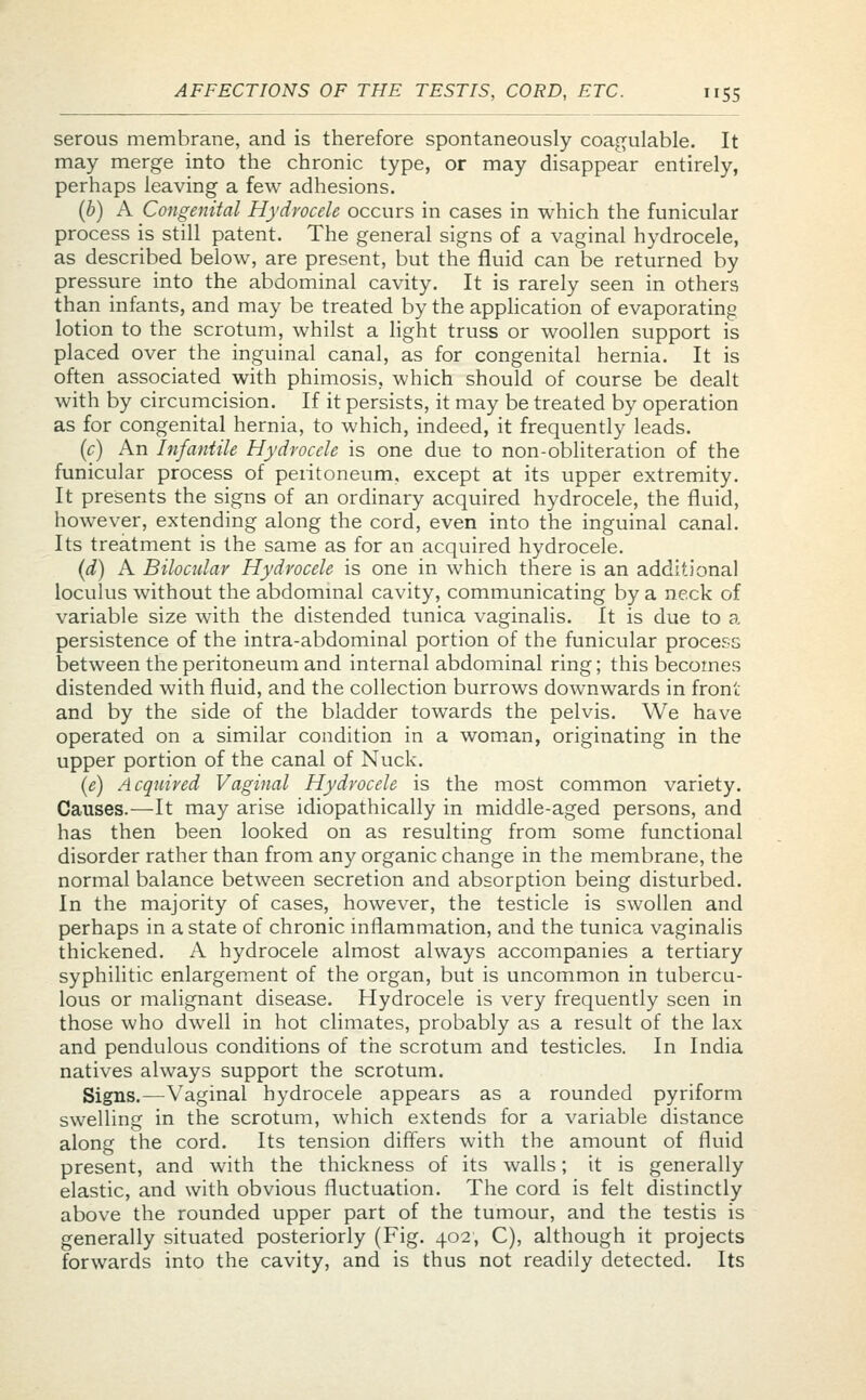 serous membrane, and is therefore spontaneously coagulable. It may merge into the chronic type, or may disappear entirely, perhaps leaving a few adhesions. (b) A Congenital Hydrocele occurs in cases in which the funicular process is still patent. The general signs of a vaginal hydrocele, as described below, are present, but the fluid can be returned by pressure into the abdominal cavity. It is rarely seen in others than infants, and may be treated by the application of evaporating lotion to the scrotum, whilst a light truss or woollen support is placed over the inguinal canal, as for congenital hernia. It is often associated with phimosis, which should of course be dealt with by circumcision. If it persists, it may be treated by operation as for congenital hernia, to which, indeed, it frequently leads. (c) An Infantile Hydrocele is one due to non-obliteration of the funicular process of peritoneum, except at its upper extremity. It presents the signs of an ordinary acquired hydrocele, the fluid, however, extending along the cord, even into the inguinal canal. Its treatment is the same as for an acquired hydrocele. (d) A Bilocular Hydrocele is one in which there is an additional loculus without the abdominal cavity, communicating by a neck of variable size with the distended tunica vaginalis. It is due to a persistence of the intra-abdominal portion of the funicular process between the peritoneum and internal abdominal ring; this becomes distended with fluid, and the collection burrows downwards in front and by the side of the bladder towards the pelvis. We have operated on a similar condition in a woman, originating in the upper portion of the canal of Nuck. (e) Acquired Vaginal Hydrocele is the most common variety. Causes.—It may arise idiopathically in middle-aged persons, and has then been looked on as resulting from some functional disorder rather than from any organic change in the membrane, the normal balance between secretion and absorption being disturbed. In the majority of cases, however, the testicle is swollen and perhaps in a state of chronic inflammation, and the tunica vaginalis thickened. A hydrocele almost always accompanies a tertiary syphilitic enlargement of the organ, but is uncommon in tubercu- lous or malignant disease. Hydrocele is very frequently seen in those who dwell in hot climates, probably as a result of the lax and pendulous conditions of the scrotum and testicles. In India natives always support the scrotum. Signs.—Vaginal hydrocele appears as a rounded pyriform swelling in the scrotum, which extends for a variable distance along the cord. Its tension differs with the amount of fluid present, and with the thickness of its walls; it is generally elastic, and with obvious fluctuation. The cord is felt distinctly above the rounded upper part of the tumour, and the testis is generally situated posteriorly (Fig. 402, C), although it projects forwards into the cavity, and is thus not readily detected. Its