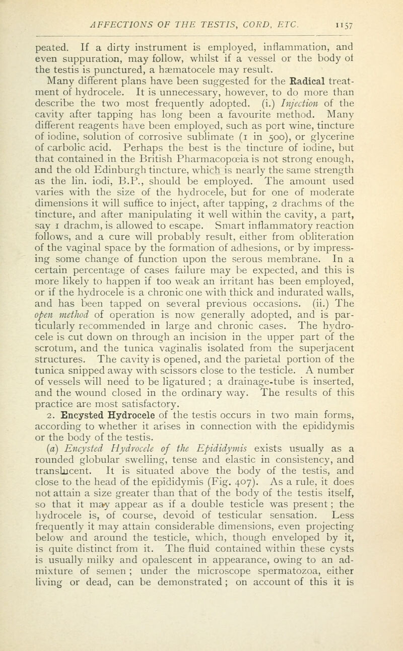 peated. If a dirty instrument is employed, inflammation, and even suppuration, may follow, whilst if a vessel or the body ol the testis is punctured, a hematocele may result. Many different plans have been suggested for the Radical treat- ment of hydrocele. It is unnecessary, however, to do more than describe the two most frequently adopted, (i.) Injection of the cavity after tapping has long been a favourite method. Many different reagents have been employed, such as port wine, tincture of iodine, solution of corrosive sublimate (1 in 500), or glycerine of carbolic acid. Perhaps the best is the tincture of iodine, but that contained in the British Pharmacopoeia is not strong enough, and the old Edinburgh tincture, which is nearly the same strength as the lin. iodi, B.P., should be employed. The amount used varies with the size of the hydrocele, but for one of moderate dimensions it will suffice to inject, after tapping, 2 drachms of the tincture, and after manipulating it well within the cavity, a part, say 1 drachm, is allowed to escape. Smart inflammatory reaction follows, and a cure will probably result, either from obliteration of the vaginal space by the formation of adhesions, or by impress- ing some change of function upon the serous membrane. In a certain percentage of cases failure may be expected, and this is more likely to happen if too weak an irritant has been employed, or if the hydrocele is a chronic one with thick and indurated walls, and has been tapped on several previous occasions, (ii.) The open method of operation is now generally adopted, and is par- ticularly recommended in large and chronic cases. The hydro- cele is cut down on through an incision in the upper part of the scrotum, and the tunica vaginalis isolated from the superjacent structures. The cavity is opened, and the parietal portion of the tunica snipped away with scissors close to the testicle. A number of vessels will need to be ligatured ; a drainage-tube is inserted, and the wound closed in the ordinary way. The results of this practice are most satisfactory. 2. Encysted Hydrocele of the testis occurs in two main forms, according to whether it arises in connection with the epididymis or the body of the testis. (a) Encysted Hydrocele of the Epididymis exists usually as a rounded globular swelling, tense and elastic in consistency, and translucent. It is situated above the body of the testis, and close to the head of the epididymis (Fig. 407). As a rule, it does not attain a size greater than that of the body of the testis itself, so that it may appear as if a double testicle was present; the hydrocele is, of course, devoid of testicular sensation. Less frequently it may attain considerable dimensions, even projecting below and around the testicle, which, though enveloped by it, is quite distinct from it. The fluid contained within these cysts is usually milky and opalescent in appearance, owing to an ad- mixture of semen ; under the microscope spermatozoa, either living or dead, can be demonstrated ; on account of this it is