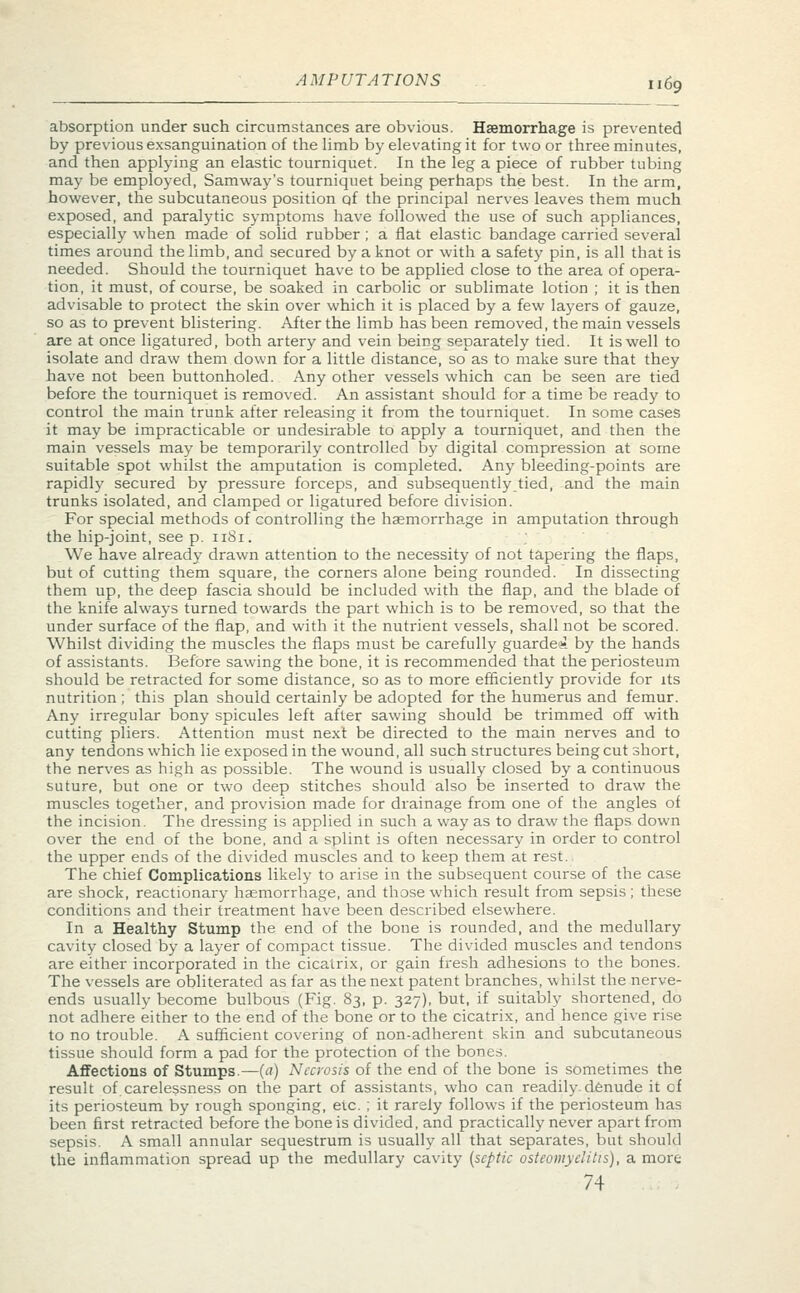 AMPUTATIONS u$g absorption under such circumstances are obvious. Haemorrhage is prevented by previous exsanguination of the limb by elevating it for two or three minutes, and then applying an elastic tourniquet. In the leg a piece of rubber tubing may be employed, Samway's tourniquet being perhaps the best. In the arm, however, the subcutaneous position qf the principal nerves leaves them much exposed, and paralytic symptoms have followed the use of such appliances, especially when made of solid rubber ; a fiat elastic bandage carried several times around the limb, and secured by a knot or with a safety pin, is all that is needed. Should the tourniquet have to be applied close to the area of opera- tion, it must, of course, be soaked in carbolic or sublimate lotion ; it is then advisable to protect the skin over which it is placed by a few layers of gauze, so as to prevent blistering. After the limb has been removed, the main vessels are at once ligatured, both artery and vein being separately tied. It is well to isolate and draw them down for a little distance, so as to make sure that they have not been buttonholed. Any other vessels which can be seen are tied before the tourniquet is removed. An assistant should for a time be ready to control the main trunk after releasing it from the tourniquet. In some cases it may be impracticable or undesirable to apply a tourniquet, and then the main vessels may be temporarily controlled by digital compression at some suitable spot whilst the amputation is completed. Any bleeding-points are rapidly secured by pressure forceps, and subsequently tied, and the main trunks isolated, and clamped or ligatured before division. For special methods of controlling the haemorrhage in amputation through the hip-joint, see p. 1181. We have already drawn attention to the necessity of not tapering the flaps, but of cutting them square, the corners alone being rounded. In dissecting them up, the deep fascia should be included with the flap, and the blade of the knife always turned towards the part which is to be removed, so that the under surface of the flap, and with it the nutrient vessels, shall not be scored. Whilst dividing the muscles the flaps must be carefully guarded by the hands of assistants. Before sawing the bone, it is recommended that the periosteum should be retracted for some distance, so as to more efficiently provide for its nutrition; this plan should certainly be adopted for the humerus and femur. Any irregular bony spicules left after sawing should be trimmed off with cutting pliers. Attention must next be directed to the main nerves and to any tendons which lie exposed in the wound, all such structures being cut short, the nerves as high as possible. The wound is usually closed by a continuous suture, but one or two deep stitches should also be inserted to draw the muscles together, and provision made for drainage from one of the angles of the incision. The dressing is applied in such a way as to draw the flaps down over the end of the bone, and a splint is often necessary in order to control the upper ends of the divided muscles and to keep them at rest. The chief Complications likely to arise in the subsequent course of the case are shock, reactionary haemorrhage, and those which result from sepsis; these conditions and their treatment have been described elsewhere. In a Healthy Stump the end of the bone is rounded, and the medullary cavity closed by a layer of compact tissue. The divided muscles and tendons are either incorporated in the cicatrix, or gain fresh adhesions to the bones. The vessels are obliterated as far as the next patent branches, whilst the nerve- ends usually become bulbous (Fig. 83, p. 327), but, if suitably shortened, do not adhere either to the end of the bone or to the cicatrix, and hence give rise to no trouble. A sufficient covering of non-adherent skin and subcutaneous tissue should form a pad for the protection of the bones. Affections of Stumps.—(a) Necrosis of the end of the bone is sometimes the result of.carelessness on the part of assistants, who can readily.denude it of its periosteum by rough sponging, etc. ; it rarely follows if the periosteum has been first retracted before the bone is divided, and practically never apart from sepsis. A small annular sequestrum is usually all that separates, but should the inflammation spread up the medullary cavity (septic osteomyelitis), a more 74