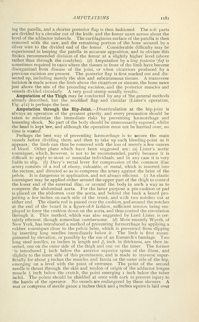 ing the patella, and a shorter posterior flap is then fashioned. The soft parts are divided by a circular cut of the knife, and the femur sawn across about the level of the adductor tubercle. The cartilaginous surface of the patella is then removed with the saw, and the remaining portion of the bone secured by a silver wire to the divided end of the femur. Considerable difficulty may be experienced in keeping the patella in accurate apposition, and to obviate this Stokes recommended division of the femur at a slightly higher level (above rather than through the condyles), (d) Amputation by a long posterior -flap is sometimes required in cases where the tissues in front of the limb have become disorganized from disease of the joint, or when cicatrices produced by a previous excision are present. The posterior flap is first marked out and dis- sected up, including merely the skin and subcutaneous tissues. A transverse incision is made across the limb above the cicatrices or sinuses, the bone sawn just above the site of the preceding excision, and the posterior muscles and vessels divided circularly. A very good stump usually results. Amputation of the Thigh may be conducted by any of the general methods already described, but the modified flap and circular (Lister's operation, Fig. 412) is perhaps the best. Amputation through the Hip-Joint.—Disarticulation at the hip-joint is always an operation of the greatest gravity, and every precaution should be taken to minimize the immediate risks by preventing haemorrhage and lessening shock. No part of the body should be unnecessarily exposed, whilst the head is kept low, and although the operation must not be hurried over, no time is wasted. Perhaps the best way of preventing haemorrhage is to secure the main vessels before dividing them, and then to take up each bleeding-point as it appears ; the limb can thus be removed with the loss of merely a few ounces of blood. Other plans which have been suggested are: (a) Lister's aortic tourniquet, which, however, is not to be recommended, partly because it is difficult to apply to stout or muscular individuals, and in any case it is very liable to slip, (b) Davy's rectal lever for compression of the common iliac artery consists of a rod of ebony, vulcanite, or metal, which is inserted into the rectum, and directed so as to compress the artery against the brim of the pelvis. It is dangerous in application, and not always efficient, (c) An elastic tourniquet may be applied either around the upper part of the thigh to control the lower end of the external iliac, or around the body in such a way as to compress the abdominal aorta. For the latter purpose a pin-cushion or pad is placed on the abdomen over the aorta, and behind the back a board pro- jecting a few inches on each side of the trunk, and with two notches cut at either end. The elastic rod is passed over the cushion, and around the notches at the end of the board in a figure-of-8 fashion, sufficient tension being em- ployed to force the cushion down on the aorta, and thus control the circulation through it. This method, which was also suggested by Lord Lister, is cer- tainly efficient, though somewhat cumbersome, (d) More recently Wyeth, of New York, has introduced a method of preventing haemorrhage by applying a rubber tourniquet close to the pelvic brim, which is prevented from slipping by inserting long needles immediately below it. The limb is first exsan- guinated by elevation, or possibly by the use of an Esmarch's bandage. Two long steel needles, 10 inches in length and fa inch in thickness, are then in- serted, one on the outer side of the thigh and one on the inner. The former 'is introduced J inch below the anterior superior spine of the ilium, and slightly to the inner side of this prominence, and is made to traverse super- ficially for about 3 inches the muscles and fascia on the outer side of the hip, emerging on a level with the point of entrance. The point of the second needle is thrust through the skin and tendon of origin of the adductor longus muscle h inch below the crutch, the point emerging 1 inch below the tuber ischii. The points should be shielded at once with cork to prevent injury to the hands of the operator. No vessels are endangered by these skewers. A mat or compress of sterile gauze 2 inches thick and 4 inches square is laid over