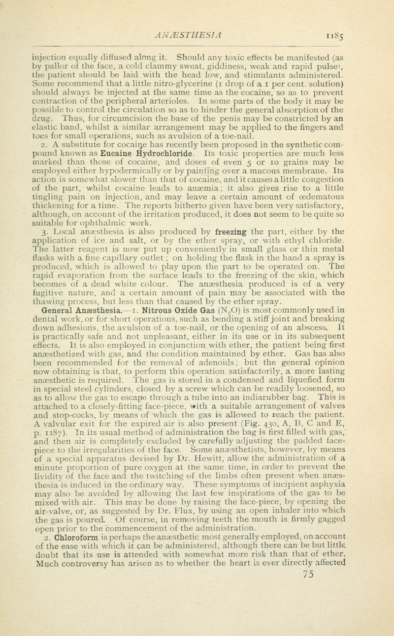 injection equally diffused along it. Should any toxic effects be manifested (as by pallor of the face, a cold clammy sweat, giddiness, weak and rapid pulse\ the patient should be laid with the head low, and stimulants administered. Some recommend that a little nitro-glycerine (1 drop of a 1 per cent, solution) should always be injected at the same time as the cocaine, so as to prevent contraction of the peripheral arterioles. In some parts of the body it may be possible to control the circulation so as to hinder the general absorption of the drug. Thus, for circumcision the base of the penis may be constricted by an elastic band, whilst a similar arrangement may be applied to the fingers and toes for small operations, such as avulsion of a toe-nail. 2. A substitute for cocaine has recently been proposed in the synthetic com- pound known as Eucaine Hydrochloride. Its toxic properties are much less marked than those of cocaine, and doses of even 5 or 10 grains may be employed either hypodermically or by painting over a mucous membrane. Its action is somewhat slower than that of cocaine, and it causes a little congestion of the part, whilst cocaine leads to anaemia; it also gives rise to a little tingling pain on injection, and may leave a certain amount of oedematous thickening for a time. The reports hitherto given have been very satisfactory, although, on account of the irritation produced, it does not seem to be quite so suitable for ophthalmic work. 3. Local anaesthesia is also produced by freezing the part, either by the application of ice and salt, or by the ether spray, or with ethyl chloride. The latter reagent is now put up conveniently in small glass or thin metal flasks with a fine capillary outlet; on holding the flask in the hand a spray is produced, which is allowed to play upon the part to be operated on. The rapid evaporation from the surface leads to the freezing of the skin, which becomes of a dead white colour. The anaesthesia produced is of a very fugitive nature, and a certain amount of pain may be associated with the thawing process, but less than that caused by the ether spray. General Anaesthesia.—1. Nitrous Oxide Gas (N20) is most commonly used in dental work, or for short operations, such as bending a stiff joint and breaking down adhesions, the avulsion of a toe-nail, or the opening of an abscess. It is practically safe and not unpleasant, either in its use or in its subsequent effects. It is also employed in conjunction with ether, the patient being first anaesthetized with gas, and the condition maintained by ether. Gas has also been recommended for the removal of adenoids; but the general opinion now obtaining is that, to perform this operation satisfactorily, a more lasting anaesthetic is required. The gas is stored in a condensed and liquefied form in special steel cylinders, closed by a screw which can be readily loosened, so as to allow the gas to escape through a tube into an indiarubber bag. This is attached to a closely-fitting face-piece, with a suitable arrangement of valves and stop-cocks, by means of which the gas is allowed to reach the patient. A valvular exit for the expired air is also present (Fig. 430, A, B, C and E, p. 1187). In its usual method of administration the bag is first filled with gas,' and then air is completely excluded by carefully adjusting the padded face- piece to the irregularities of the face. Some anaesthetists, however, by means of a special apparatus devised by Dr. Hewitt, allow the administration of a minute proportion of pure oxygen at the same lime, in order to prevent the lividity of the face and the twitching of the limbs often present when anaes- thesia is induced in the ordinary way. These symptoms of incipient asphyxia may also be avoided by allowing the last few inspirations of the gas to be mixed with air. This may be done by raising the face-piece, by opening the air-valve, or, as suggested by Dr. Flux, by using an open inhaler into which the gas is poured. Of course, in removing teeth the mouth is firmly gagged open prior to the commencement of the administration. 2. Chloroform is perhaps the anaesthetic most generally employed, on account of the ease with which it can be administered, although there can be but little doubt that its use is attended with somewhat more risk than that of ether. Much controversy has arisen as to whether the heart is ever directly affected 75