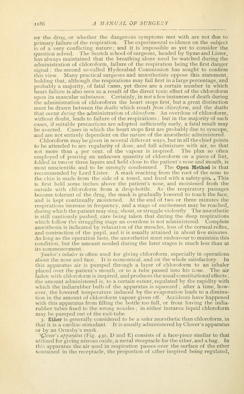 Dy the drug, or whether the dangerous symptoms met with are not due to primary failure of the respiration. The experimental evidence on the subject is of a very conflicting nature; and it is impossible as yet to consider the question solved. The Scotch school of surgeons, headed by Syme and Lister, has always maintained that the breathing alone need be watched during the administration of chloroform, failure of the respiration being the first danger signal ; the second so-called Hyderabad Commission has sought to confirm this view. Many practical surgeons and anaesthetists oppose this statement, holding that, although the respirations may fail first in a large percentage, and probably a majority, of fatal cases, yet there are a certain number in which heart failure is also seen as a result of the direct toxic effect of the chloroform upon its muscular substance. Certainly, in not a few instances of death during the administration of chloroform the heart stops first, but a great distinction must be drawn between the deaths which result from chloroform, and the deaths that occur during the administration of chloroform. An overdose of chloroform, without doubt, leads to failure of the respirations ; but in the majority of such cases, if suitable precautions are adopted sufficiently early, a fatal result may be averted. Cases in which the heart stops first are probably due to syncope, and are not entirely dependent on the nature of the anaesthetic administered. Chloroform may be given in several different ways, but in all the chief points to be attended to are regularity of dose, and full admixture with air, so that not more than 4 per cent, of the vapour is inspired. The plan so often employed of pouring an unknown quantity of chloroform on a piece of lint, folded in two or three layers and held close to the patient's nose and mouth, is most unscientific and to be strongly condemned. The Open Method is that recommended by Lord Lister. A mask reaching from the root of the nose to the chin is made from the side of a towel, and fixed with a safety-pin. , This is first held some inches above the patient's nose, and moistened from the outside with chloroform from a drop-bottle. As the respiratory passages become tolerant of the drug, the mask is gradually lowered to touch the face, and is kept continually moistened. At the end of two or three minutes the respirations increase in frequency, and a stage of excitement may be reached, during which the patient may sing, shout, or struggle violently The anaesthetic is still cautiously pushed, care being taken that during the deep respirations which follow the struggling stage an overdose is not administered. Complete anaesthesia is indicated by relaxation of the muscles, loss of the corneal reflex, and contraction of the pupil, and it is usually attained in about five minutes. As long as the operation lasts, the anaesthetist must endeavour to maintain this condition, but the amount needed during the later stages is much less than at its commencement. Junker's inhaler is often used for giving chloroform, especially in operations about the nose and face. It is economical, and on the whole satisfactory. In this apparatus air is pumped through a layer of chloroform to an inhaler placed over the patient's mouth, or to a tube passed into his nose. The air laden with chloroform is inspired, and produces the usual constitutional effects ; the amount administered is, to a certain extent, regulated by the rapidity with which the indiarubber bulb of the apparatus is squeezed ; after a time, how- ever, the lowered temperature induced by the evaporation leads to a diminu- tion in the amount of chloroform vapour given off. Accidents have happened with this apparatus from filling the bottle too full, or from having the india- rubber tubes fixed to the wrong nozzles ; in either instance liquid chloroform may be pumped out of the exit-tube. 3. Ether is generally considered to be a safer anaesthetic than chloroform, in that it is a cardiac stimulant. It is usually administered by Clover's apparatus or by an Ormsby's mask. ^Clover's apparatus (Fig. 430, D and E) consists of a face-piece similar to that utilized for giving nitrous oxide, a metal receptacle for the ether, and a bag. In this apparatus the air used in respiration passes over the surface of the ether contained in the receptacle, the proportion of ether inspired being regulated,