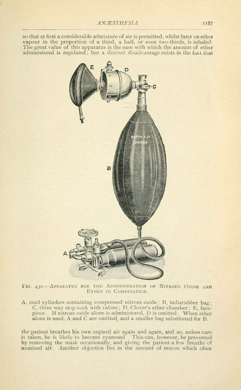 so that at first a considerable admixture of air is permitted, whilst later on ether vapour in the proportion of a third, a half, or even two-thirds, is inhaled. The great value of this apparatus is the ease with which the amount of ether administered is regulated; but a distinct disadvantage exists in the fact that Tig. 4jo.—Apparatus for the Administration of Nitrous Oxide and Ethet. in Combination. A, steel cylinders containing compressed nitrous oxide; B, indiarubber bag; C, three way stop cock with valves; D, Clover's ether chamber; E, face- piece. If nitrous oxide alone is administered, D is omitted. When ether alone is used, A and C are omitted, and a smaller bag substituted for B. the patient breathes his own expired air again and again, and so, unless cam is taken, he is likely to become cyanosed. This can, however, be prevented by removing the mask occasionally, and giving the patient a few breaths of unmixed air. Another objection lies in the amount of mucus which often