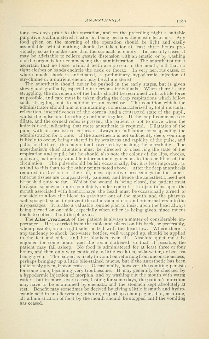 for a few days prior to the operation, and on the preceding night a suitable purgative is administered, castor-oil being perhaps the most efficacious. Any food given on the morning of the operation should be light and easily assimilable, whilst nothing should be taken for at least three hours pre- viously, so as to make sure that the stomach is empty. In casualty cases, it may be advisable to relieve gastric distension with an emetic, or by washing out the organ before commencing the administration. The anaesthetist must ascertain that no loose artificial teeth are present in the mouth, and that no tight clothes or bands encircle the neck or thorax. In very nervous cases, or where much shock is anticipated, a preliminary hypodermic injection of strychnine or a nutrient enema may be administered. The anaesthetic should never be pushed in the early stages, but is given slowly and gradually, especially in nervous individuals. When there is any struggling, the movements of the limbs should be restrained with as little force as possible, and care must be taken during the deep respirations which follow such struggling not to administer an overdose. The condition which the administrator should aim at maintaining is one characterized by total muscular relaxation, insensitiveness of the cornea, and a contracted state of the pupil, whilst the pulse and breathing continue regular. If the pupil commences to dilate, and the corneal reflex is present, the patient is apt to move when the knife is used, indicating that more anaesthetic is required. Dilatation of the pupil with an insensitive cornea is always an indication for suspending the administration for a time. If the anaesthesia is not sufficiently deep, vomiting is likely to occur, being ushered in by weakness and rapidity of the pulse, and pallor of the face; this may often be averted by pushing the anaesthetic. The anaesthetist's chief attention must be directed to observing the state of the respiration and pupil; but he should also note the colour of the lips, cheeks, and ears, as thereby valuable information is gained as to the condition of the circulation. The pulse should be felt occasionally, but it is less important to attend to this than to the other points noted above. After the deep anaesthesia required in division of the skin, most operative proceedings on the subcu- taneous tissues are comparatively painless, and hence the anaesthetic need not be pushed quite so far. Whilst the wound is being closed, the patient must be again somewhat more completely under control. In operations upon the mouth associated with haemorrhage, the head must be occasionally turned to one side to allow the blood to gravitate out of the mouth, and the pharynx well sponged, so as to prevent the admission of clot and other matters into the air-passages. It is also a valuable routine plan to insist upon the head always being turned 'on one side, especially when ether is being given, since mucus tends to collect about the pharynx. The After-Treatment of the patient is always a matter of considerable im- portance. He is carried from the table and placed on his back, or preferably, when possible, on his right side, in bed with the head low. Where there is any tendency to shock, hot-water bottles, well wrapped up, should be applied to the feet and sides, and hot blankets over all. Absolute quiet must be enjoined for some hours, and the room darkened, so that, if possible, the patient may fall asleep. No food is administered for at least three or four hours, and then only very cautiously, a little weak tea, soda-water, or beef-tea being given. The patient is likely to vomit on returning from unconsciousness, perhaps bringing up a little bile-stained mucus, but if the anaesthetic has been judiciously given, it soon ceases. Occasionally, however, the vomiting persists for some time, becoming very troublesome. It may generally be checked by a hypodermic injection of morphia, and by washing out the mouth with warm water; but in more severe cases, lasting for some days, the patient's nutrition may have to be maintained by enemata, and the stomach kept absolutely at rest. Benefit may sometimes be derived by giving a little bismuth and hydro- cyanic acid in an effervescing mixture, or perhaps champagne ; but, as a ride, all administration of food by the mouth should be stopped until the vomiting has ceased.