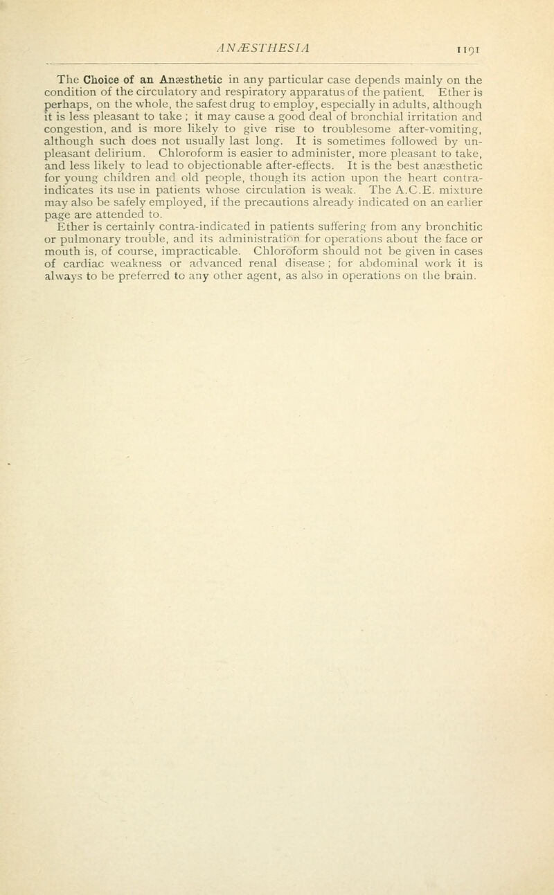 The Choice of an Anaesthetic in any particular case depends mainly on the condition of the circulatory and respiratory apparatus of the patient. Ether is perhaps, on the whole, the safest drug to employ, especially in adults, although it is less pleasant to take ; it may cause a good deal of bronchial irritation and congestion, and is more likely to give rise to troublesome after-vomiting, although such does not usually last long. It is sometimes followed by un- pleasant delirium. Chloroform is easier to administer, more pleasant to take, and less likely to lead to objectionable after-effects. It is the best anaesthetic for young children and old people, though its action upon the heart contra- indicates its use in patients whose circulation is weak. The A.C.E. mixture may also be safely employed, if the precautions already indicated on an earlier page are attended to. Ether is certainly contra-indicated in patients suffering from any bronchitic or pulmonary trouble, and its administration for operations about the face or mouth is, of course, impracticable. Chloroform should not be given in cases of cardiac weakness or advanced renal disease ; for abdominal work it is always to be preferred to any other agent, as also in operations on the brain.