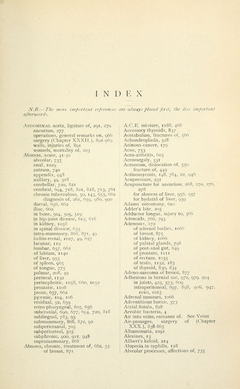 INDEX N.B. — The more important references are always placed first, the less important afte>~wanis. Abdominal aorta, ligature of, 291, 279 aneurism, 277 operations, general remarks on, 966 surgery (Chapter XXXII.), 891-969 walls, injuries of, 891 wounds, mortality of, 203 Abscess, acute, 41-50 alveolar, 735 anal, 1029 antrum, 740 appendix, 948 axillary, 49, 318 cerebellar, 720, 821 cerebral, 694, 718, 821, 818, 713, 761 chronic tuberculous, 50, 143, 655, 662 diagnosis of, 261, 659, 980, 990 dorsal, 656, 662 iliac, 660 in bone, 504, 505, 519 in hip-joint disease, 615, 616 in kidney, 1058 in spinal disease, 655 intra-mammary, 868, 871, 49 ischio-rectal, 1027, 49, 657 lacunar, 119 lumbar, 657, 662 of labium, 1140 of liver, 955 of spleen, 965 of tongue, 775 palmar, 208, 49 perineal, 1132 perinephritic, 1058, 660, 1052 prostatic, 1108 psoas, 657, 662 pyremic, 104, 106 residual, 52, 659 retro-pharyngeal, 805, 656 subcranial, 690, 677, 694, 720, 818 sublingual, 783, 93 submammary, 868, 872, 92 subpericranial, 705 subperiosteal, 503 subphrenic, 900, 921, 948 supramammary, 868 Abscess, chronic, treatment of, 662, 55 of breast, 871 A.C.E. mixture, 1188, 46S Accessory thyroids, 837 Acetabulum, fractures of, 566 Achondroplasia, 528 Acinous cancer, 179 Acne, 753 Acro-arthritis, 605 Acromegaly, 531 Acromion, dislocation of, 550 fracture of, 449 Actinomycosis, 148, 784, 22, 046 Acupressure, 231 Acupuncture for aneurism, 268, 270, 276 278 for abscess of liver, 956, 957 for hydatid of liver, 959 Adams osteotomy, 610 Adder's bite, 205 Adductor longus, injury to, 366 Adenoids, 766, 793 Adenonn, 172 of adrenal bodies, 1066 of breast, 875 of kidney, 1066 of palatal glands, 798 of post-anal gut, 649 of prostate, 1111 of rectum, 1035 of testis, 1152, 183 of thyroid, 830, 834 Adeno-sarcoma of breast, 877 Adhesions in hernial sac, 972, 979, 994 in joints, 423, 573, 609 intraperitoneal, 897, 8 1010, 1015 Adrenal tumours, 1066 Adventitious bursre, 373 Aerial fistula, 828 Aerobic bacteria, 4 Air into veins, entrance of. Air-passages, surgery XXX.), 838-865 Albuminuria, 1091 Alexines, 13 Alibert's keloid, 214 Alopecia in syphilis, 128 Alveolar processes, affections of, 735 906, 947, See Veins of (Chapter