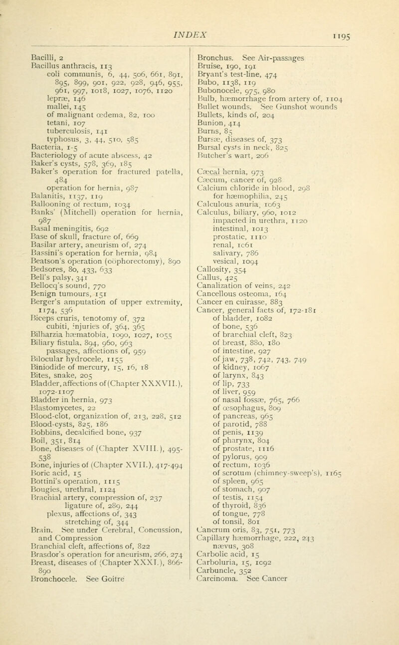 i'95 Bacilli, 2 Bronchus. See Air-passages Bacillus anthracis, 113 Bruise, 190, 191 coli communis, 6, 44, 506, 661, 891, Bryant's test-line, 474 895. 899. 901. 922, 928, 946, 955, Bubo, 1138, 119 961, 997, 1018, 1027, 1076, 1120 Bubonocele, 975,. 980 leprae, 146 Bulb, haemorrhage from artery of 1104 mallei, 145 Bullet wounds. See Gunshot wounds of malignant oedema, 82, 100 Bullets, kinds of, 204 tetani, 107 Bunion, 414 tuberculosis, 141 Burns, 85 typhosus, 3, 44, 5T0, 585 Bursse, diseases of, 373 Bacteria, 1-5 Bursal cysts in neck, 825 Bacteriology of acute abscess, 42 Butcher's wart, 206 Baker's cysts, 578, 369, 185 Baker's operation for fractured patella, Caecjal hernia, 973 484 Caecum, cancer of, 928 operation for hernia, 987 Calcium chloride in blood, 298 Balanitis, 1137, 119 for haemophilia, 245 Ballooning of rectum, 1034 Calculous anuria, T063 Banks' (Mitchell) ODeration for hernia, Calculus, biliary, 960, 1012 987 impacied in urethra, 1120 Basal meningitis, 692 intestinal, 1013 Base of skull, fracture of, 669 prostatic, 1110 Basilar artery, aneurism of, 274 renal, ic6i Bassini's operation for hernia, 984 salivary, 786 Beatson's operation (oophorectomy), 890 vesical, 1094 Bedsores, 80, 433, 633 Callosity, 354 Bell's palsy, 341 Callus, 425 Bellocq's sound, 770 Canalization of veins, 242 Benign tumours, 151 Cancellous osteoma, 164 Berger's amputation of upper extremity, Cancer en cuirasse, 883 74. 536 Cancer, general facts of, 172-181 Biceps cruris, tenotomy of, 372 of bladder, 1082 cubiti, injuries of, 364, 365 of bone, 536 Bilharzia ha;matobia, 1090, 1027, 1055 of branchial cleft, 823 Biliary fistula, 894, 960, 963 of breast, 880, 180 passages, affections of, 959 of intestine, 927 Bilocular hydrocele, 1155 of jaw, 738, 742, 743, 749 Biniodide of mercury, 15, 16, 18 of kidney, 1067 Bites, snake, 205 of larynx, 843 Bladder, affections of (Chapter XXXVII.), °f 1>P. 733 1072-1107 of liver, 959 Bladder in hernia, 973 of nasal fossa;, 765, 766 Blastomycetes, 22 of oesophagus, 809 Blood-clot, organization of, 2r3, 228, 512 of pancreas, 965 Blood-cysts, 825, 186 of parotid, 788 Bobbins, decalcified bone, 937 of penis, 1139 Boil, 351, 814 of pharynx, 804 Bone, diseases of (Chapter XVIII.), 495- of prostate, 1116 538 of pylorus, 909 Bone, injuries of (Chapter XVII.), 417-494 of rectum, 1036 Boric acid, 15 of scrotum (chimney-sweep's) 1165 Bottini's operation, 1115 of spleen, 965 Bougies, urethral, 1124 of stomach, 907 Brachial artery, compression of, 237 of testis, 1154 ligature of, 289, 244 of thyroid, 836 plexus, affections of, 343 of tongue, 778 stretching of, 344 of tonsil, 801 Brain. See under Cerebral, Concussion, Cancrum oris, 83, 751, 773 and Compression Capillary hcemorrhage, 222, 24^ Branchial cleft, affections of, 822 naevus, 308 Brasdor's operation for aneurism, 266. 274 Carbolic acid, 15 Breast, diseases of (Chapter XXXI), 866- Carboluria, 15, 1C92 890 Carbuncle, 352 Bronchocele. See Goitre Carcinoma. See Cancer