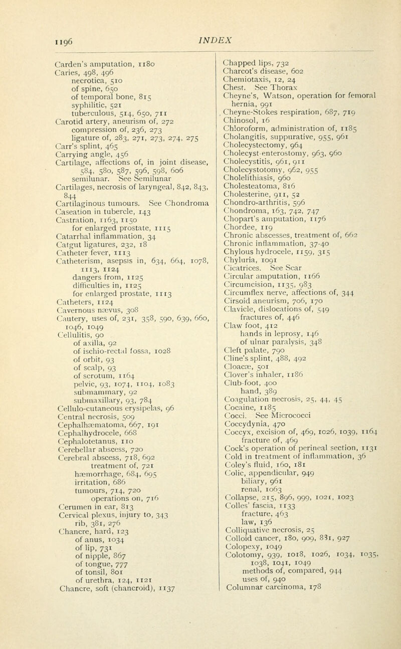Garden's amputation, 1180 Caries, 498, 496 necrotica, 510 of spine, 650 of temporal bone, 815 syphilitic, 521 tuberculous, 514, 650, 711 Carotid artery, aneurism of, 272 compression of, 236, 273 ligature of, 283, 271, 273, 274, 275 Carr's splint, 465 Carrying angle, 456 Cartilage, affections of, in joint disease, 584, 580, 587, 596, 598, 606 semilunar. See Semilunar Cartilages, necrosis of laryngeal, 842, 843, 844 Cartilaginous tumours. See Chondroma Caseation in tubercle, 143 Castration, 1163, 1150 for enlarged prostate, 1115 Catarrhal inflammation, 34 Catgut ligatures, 232, 18 Catheter fever, 1113 Catheterism, asepsis in, 634, 664, 1078, 1113, 1124 dangers from, 1125 difficulties in, 1125 for enlarged prostate, 1113 Catheters, 1124 Cavernous nrjevus, 308 Cautery, uses of, 231, 358, 590, 639, 660, 1046, 1049 Cellulitis, 90 of axilla, 92 of ischio-rectal fossa, 1028 of orbit, 93 of scalp, 93 of scrotum, n64 pelvic, 93, 1074, 1104, 1083 submammary, 92 submaxillary, 93, 784 Cellulo-cutaneous erysipelas, 96 Central necrosis, 509 Cephalhematoma, 667, 191 Cephalhydrocele, 668 Cephalotetanus, no Cerebellar abscess, 720 Cerebral abscess, 718, 692 treatment of, 721 hremorrhage, 684, 695 irritation, 686 tumours, 714, 720 operations on, 716 Cerumen in ear, 813 Cervical plexus, injury to, 343 rib, 381, 276 Chancre, hard, 123 of anus, 1034 of lip, 731 of nipple, 867 of tongue, 777 of tonsil, 801 of urethra, 124, 1121 Chancre, soft (chancroid), 1137 Chapped lips, 732 Charcot's disease, 602 Chemiotaxis, 12, 24 Chest. See Thorax Cheyne's, Watson, operation for femoral hernia, 991 Cheyne-Stokes respiration, 687, 719 Chinosol, 16 Chloroform, administration of, 1185 Cholangitis, suppurative, 955, 961 Cholecystectomy, 964 Cholecyst-enterostomy, 963, 960 Cholecystitis, 961,911 Cholecystotomy, 962, 955 Cholelithiasis, 960 Cholesteatoma, 816 Cholesterine, 911, 52 Chondro-arthritis, 596 Chondroma, 163, 742, 747 Chopart's amputation, 1176 Chordee, 119 Chronic abscesses, treatment of, 662 Chronic inflammation, 37-40 Chylous hydrocele, 1159, 315 Chyluria, 1091 Cicatrices. See Scar Circular amputation, n66 Circumcision, 1135, 983 Circumflex nerve, affections of, 344 Cirsoid aneurism, 706, 170 Clavicle, dislocations of, 549 fractures of, 446 Claw foot, 412 hands in leprosy, 146 of ulnar paralysis, 348 Cleft palate, 790 Cline's splint, 488, 492 Cloacce, 501 Clover's inhaler, 1186 Club-foot, 400 hand, 389 Coagulation necrosis, 25, 44, 45 Cocaine, 1185 Cocci. See Micrococci Coccydynia, 470 Coccyx, excision of, 469, 1026, 1039, 1164 fracture of, 469 Cock's operation of perineal section, 1131 Cold in treatment of inflammation, 36 Coley's fluid, 160, 181 Colic, appendicular, 949 biliary, 961 renal, 1063 Collapse, 215, 896, 999, 1021, 1023 Colles' fascia, 1133 fracture, 463 law, 136 Colliquative necrosis, 25 Colloid cancer, 180, 909, 83i, 927 Colopexy, 1049 Colotomy, 939, 1018, 1026, 1034, 1035, 1038, 1041, 1049 methods of, compared, 944 uses of, 940 Columnar carcinoma, 178