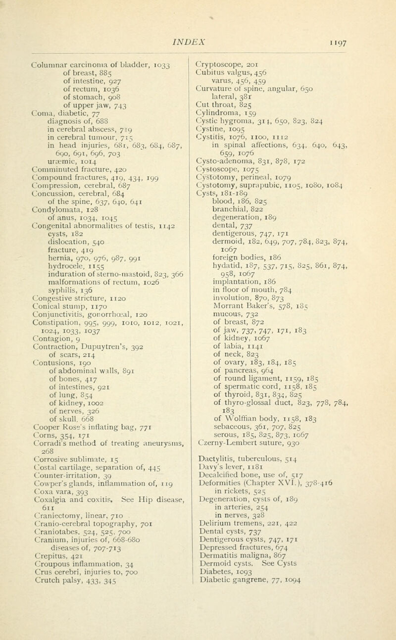 Columnar carcinoma of bladder, 1033 of breast, 885 of intestine, 927 of rectum, 1036 of stomach, 908 of upper jaw, 743 Coma, diabetic, 77 diagnosis of, 688 in cerebral abscess, 719 in cerebral tumour, 715 in head injuries, 681, 683, 684, G87, 690, 691, 696, 703 ura^mic, 1014 Comminuted fracture, 420 Compound fractures, 419, 434, 199 Compression, cerebral, 687 Concussion, cerebral, 684 of the spine, 637, 640, 641 Condylomata, 128 of anus, 1034, 1045 Congenital abnormalities of testis, 1142 cysts, 182 dislocation, 540 fracture, 419 hernia, 970, 976, 987, 991 hydrocele, 1155 induration of sterno-mastoid, 823, 366 malformations of rectum, 1026 syphilis, 136 Congestive stricture, 1120 Conical stump, 1170 Conjunctivitis, gonorrheal, 120 Constipation, 995, 999, ioeo, 1012, T021, 1024, 1033, 1037 Contagion, 9 Contraction, Dupuytren's, 392 of scars, 214 Contusions, 190 of abdominal wills, 891 of bones, 417 of intestines, 921 of lung, 854 of kidney, 1002 of nerves, 326 of skull. 668 Cooper Rose's inflating bag, 771 Corns, 354, 171 Corradi's method of treating aneurysms, 268 Corrosive sublimate, 15 Costal cartilage, separation of, 445 Counter-irritation, 39 Cowper's glands, inflammation of, 119 Coxa vara, 393 Coxalgia and coxitis. See Hip disease, 611 Craniectomy, linear, 710 Cranio-cerebral topography, 701 Craniotabes, 524, 525. 700 Cranium, injuries of, 668-680 diseases of, 707-713 Crepitus, 421 Croupous inflammation, 34 Crus cerebri, injuries to, 700 Crutch palsy, 433, 345 Cryptoscope, 201 Cubitus valgus, 456 varus, 456, 459 Curvature of spine, angular, 650 lateral, 38r Cut throat, 825 Cylindroma, 159 Cystic hygroma, 31 \, 650, 823, 824 Cystine, 1095 Cystitis, 1076, 1100, 1112 in spinal affections, 634, 640, 643, 659, 1076 Cysto-adenoma, 831, 878, 172 Cystoscope, 1075 Cystotomy, perineal, 1079 Cystotomy, suprapubic, 1105, 1080, 1084 Cysts, 181-189 blood, 186, 825 branchial, 822 degeneration, 189 dental, 737 dentigerous, 747, 171 dermoid, 182, 649, 707, 784, S23, 874, 1067 foreign bodies, 186 hydatid, 187, 537, 715, 825, 861, 874, 958, 1067 implantation, 186 in floor of mouth, 784 involution, 870, 873 Morrant Baker's, 578, 185 mucous, 732 of breast, 872 of jaw, 737, 747, 171, 183 of kidney, 1067 of labia, 1141 of neck, 823 of ovary, 183, 184, 185 of pancreas, 964 of round ligament, 1159, 185 of spermatic cord, 1158, 185 of thyroid, 831, 83^, 825 of thyro-glossal duct, 823, 778, 784, 183 of Wolffian body, 1158, 183 sebaceous, 361, 707, 825 serous, 185, 825, 873, 1067 Czerny-Lembert suture, 930 Dactylitis, tuberculous, 514 Davy's lever, 1181 Decalcified bone, use of, 517 Deformities (Chapter XVI.), 378-416 in rickets, 525 Degeneration, cysts of, 189 in arteries, 254 in nerves, 328 Delirium tremens, 221, 422 Dental cysts, 737 Dentigerous cysts, 747, 171 Depressed fractures, 674 Dermatitis maligna, 867 Dermoid cysts. See Cysts Diabetes, 1093 Diabetic gangrene, 77, 1094