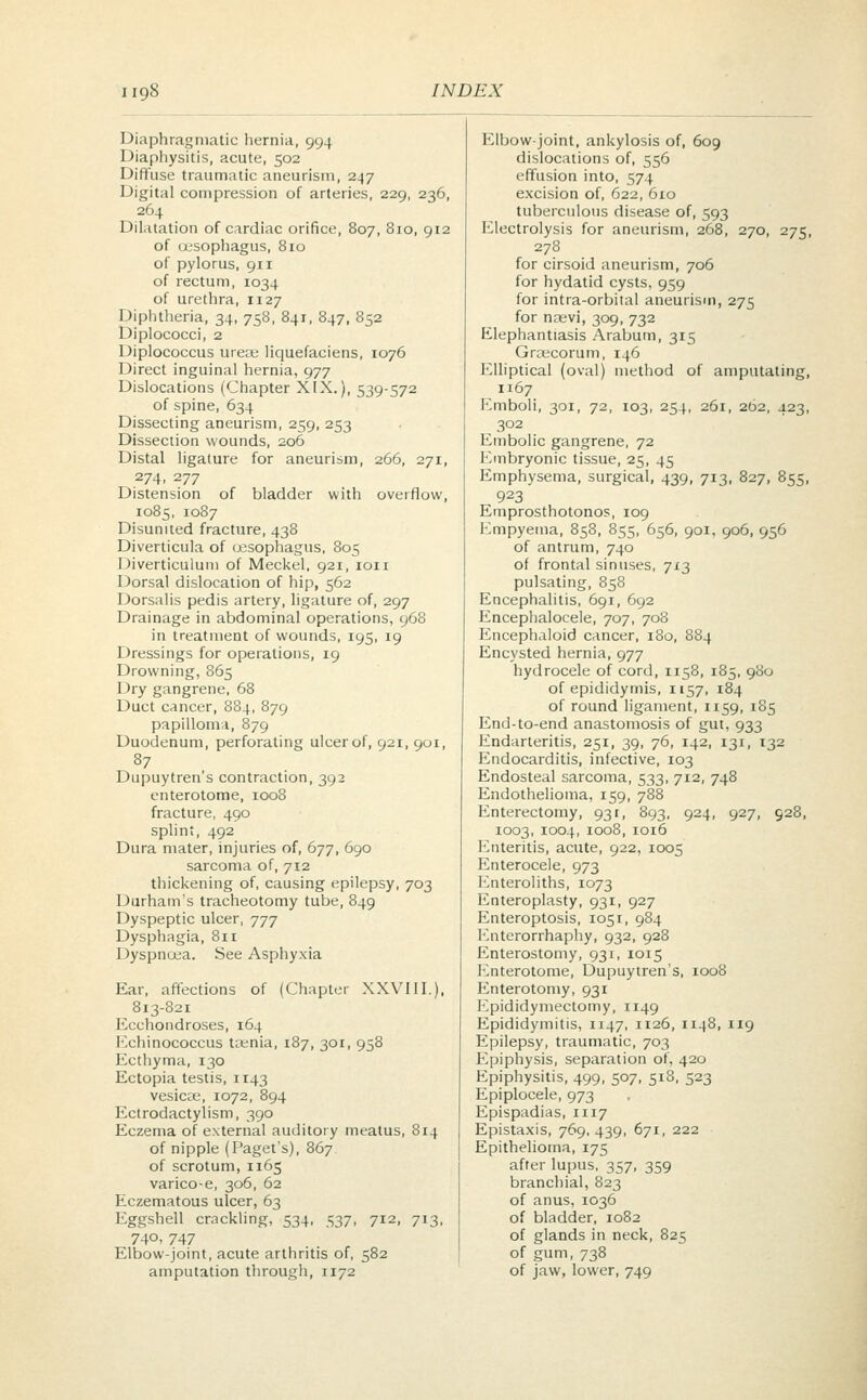 Diaphragmatic hernia, 994 Diaphysitis, acute, 502 Diffuse traumatic aneurism, 247 Digital compression of arteries, 229, 236, 264 Dilatation of cardiac orifice, 807, 8io, 912 of oesophagus, 810 of pylorus, 911 of rectum, 1034 of urethra, n27 Diphtheria, 34, 758, 841, 847, 852 Diplococci, 2 Diplococcus urea: liquefaciens, 1076 Direct inguinal hernia, 977 Dislocations (Chapter XIX.), 539-572 of spine, 634 Dissecting aneurism, 259, 253 Dissection wounds, 206 Distal ligature for aneurism, 266, 271, 274, 277 Distension of bladder with overflow, 1085, 1087 Disunited fracture, 438 Diverticula of oesophagus, 805 Diverticulum of Meckel, 921, ion Dorsal dislocation of hip, 562 Dorsalis pedis artery, ligature of, 297 Drainage in abdominal operations, 968 in treatment of wounds, 195, 19 Dressings for operations, 19 Drowning, 865 Dry gangrene, 68 Duct cancer, 884, 879 papilloma, 879 Duodenum, perforating ulcer of, 921, 901, 87 Dupuytren's contraction, 392 enterotome, 1008 fracture, 490 splint, 492 Dura mater, injuries of, 677, 690 sarcoma of, 712 thickening of, causing epilepsy, 703 Durham's tracheotomy tube, 849 Dyspeptic ulcer, 777 Dysphagia, 811 Dyspnoea. See Asphyxia Ear, affections of (Chapter XXVIII.), 813-821 Ecchondroses, 164 Echinococcus tasnia, 187, 301, 958 Ecthyma, 130 Ectopia testis, 1143 vesica;, 1072, 894 Ectrodactylism, 390 Eczema of external auditory meatus, 814 of nipple (Paget's), 867 of scrotum, 1165 varico-e, 306, 62 Eczematous ulcer, 63 Eggshell crackling, 534, 537, 712, 713, 74°- 747 Elbow-joint, acute arthritis of, 582 amputation through, 1172 Elbow-joint, ankylosis of, 609 dislocations of, 556 effusion into, 574 excision of, 622, 610 tuberculous disease of, 593 Electrolysis for aneurism, 268, 270, 275, 278 for cirsoid aneurism, 706 for hydatid cysts, 959 for intra-orbital aneurism, 275 for na;vi, 309, 732 Elephantiasis Arabum, 315 Graecorum, 146 Elliptical (oval) method of amputating, 1167 Emboli, 301, 72, 103, 254, 261, 262, 423, 302 Embolic gangrene, 72 Embryonic tissue, 25, 45 Emphysema, surgical, 439, 713, 827, 855, 923 Emprosthotonos, 109 Empyema, 858, 855, 656, 901, 906, 956 of antrum, 740 of frontal sinuses, 713 pulsating, 858 Encephalitis, 691, 692 Encephalocele, 707, 708 Encephaloid cancer, i3o, 884 Encysted hernia, 977 hydrocele of cord, 1158, 185, 980 of epididymis, 1157, 184 of round ligament, 1159, 185 End-to-end anastomosis of gut, 933 Endarteritis, 251, 39, 76, 142, 131, 132 Endocarditis, infective, 103 Endosteal sarcoma, 533, 712, 748 Endothelioma, 159, 788 Enterectomy, 93 r, 893, 924, 927, 928, 1003, 1004, 1008, 1016 Enteritis, acute, 922, 1005 Enterocele, 973 Enteroliths, 1073 Enteroplasty, 931, 927 Enteroptosis, 1051, 984 Enterorrhaphy, 932, 928 Enterostomy, 931, 1015 Enterotome, Dupuytren's, 1008 Enterotomy, 931 Epididymectomy, 1149 Epididymitis, 1147, 1126, 1148, 119 Epilepsy, traumatic, 703 Epiphysis, separation of, 420 Epiphysitis, 499, 507, 518, 523 Epiplocele, 973 Epispadias, 1117 Epistaxis, 769.439, 671, 222 Epithelioma, 175 after lupus, 357, 359 branchial, 823 of anus, 1036 of bladder, 1082 of glands in neck, 825 of gum, 738 of jaw, lower, 749