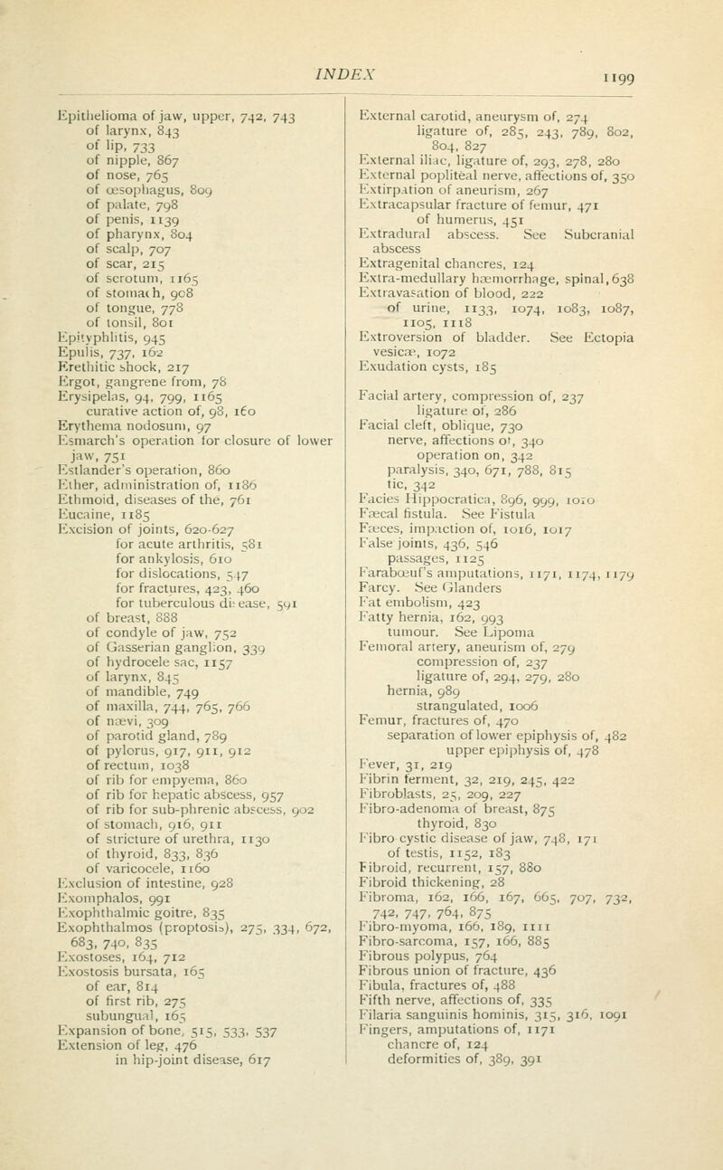 Epithelioma of jaw, upper, 742, 743 External carotid, aneurysm of, 274 of larynx, 843 ligature of, 285, 243, 789, 802, of lip, 733 804, 827 of nipple, 867 External iliac, ligature of, 293, 278, 280 of nose, 765 External popliteal nerve, affections of, 350 of oesophagus, 809 Extirpation of aneurism, 267 of palate, 798 Extracapsular fracture of femur, 471 of penis, 1139 of humerus, 451 of pharynx, 804 Extradural abscess. See Subcranial of scalp, 707 abscess of scar, 215 Extragenital chancres, 124 of scrotum, 1165 Extra-medullary haemorrhage, spina 1,638 of stomal h, 908 Extravasation of blood, 222 of tongue, 778 of urine, 1133, 1074, 1083, 1087, of tonsil, 801 1105, 1118 Epi'vphlitis, 945 Extroversion of bladder. See Ectopia Epulis, 737, 162 vesicae, 1072 Krethitic shock, 217 Exudation cysts, 185 Ergot, gangrene from, 78 Erysipelas, 94, 799, 1165 Facial artery, compression of, 237 curative action of, 98, [Co ligature of, 286 Erythema nodosum, 97 Facial cleft, oblique, 730 Esmarch's operation for cl osurc of lower nerve, affections of, 340 jaw, 751 operation on, 342 Estlander's operation, 860 paralysis, 340, 671, 788, 815 Ether, administration of, 1186 tic, 342 Ethmoid, diseases of the, 7 61 Facies Hippocratica, 896, 999, ioio Eucaine, 1185 Ftecal fistula. See Fistula Excision of joints, 620-627 Faeces, impaction of, 1016, 1017 for acute arthritis, 581 False joints, 436, 546 for ankylosis, 610 passages, it25 for dislocations, 5 17 Farabceuf's amputations, 1171, 1174, 1179 for fractures, 423, 460 Farcy. See Glanders for tuberculous di: ease, 591 Fat embolism, 423 of breast, 888 Fatty hernia, 162, 993 of condyle of jaw, 752 tumour. See Lipoma of Gasserian ganglion 339 Femoral artery, aneurism of, 279 of hydrocele sac, 1157 compression of, 237 of larynx, 845 ligature of, 294, 279, 280 of mandible, 749 hernia, 989 of maxilla, 744, 765, 766 strangulated, 1006 of noevi, 309 Femur, fractures of, 470 of parotid gland, 789 separation of lower epiphysis of. 482 of pylorus, 917, 911, 9 12 upper epiphysis of, 478 of rectum, 1038 Fever, 31, 219 of rib for empyema, 860 Fibrin ferment, 32, 219, 245, 422 of rib for hepatic abscess, 957 Fibroblasts, 25, 209, 227 of rib for sub-phrenic abscess, 902 Fibro-adenoma of breast, 875 of stomach, 916, 911 thyroid, 830 of stricture of urethra, 1130 Fibro cystic disease of jaw, 748, 171 of thyroid, 833, 836 of testis, 1152, 183 of varicocele, 1160 Fibroid, recurrent, 157, 880 Exclusion of intestine, 928 Fibroid thickening, 28 Exomphalos, 991 Fibroma, 162, 166, 167, 665, 707, 732. Exophthalmic goitre, 835 742, 747, 764, 875 Exophthalmos (proptosia), 275. 334, 672, Fibro-myoma, 166, 189, 1111 683, 740, 835 Fibro-sarcoma, 157, 166, 885 Exostoses, 164, 712 Fibrous polypus, 764 Exostosis bursata, 165 Fibrous union of fracture, 436 of ear, 814 Fibula, fractures of, 488 of first rib, 275 Fifth nerve, affections of, 335 subungual, 165 Filaria sanguinis hominis, 315, 316, 1091 Expansion of bone, 515, 533, 537 Fingers, amputations of, 1171 Extension of leg, 476 chancre of, 124 in hip-joint disease, 617 deformities of, 389, 391