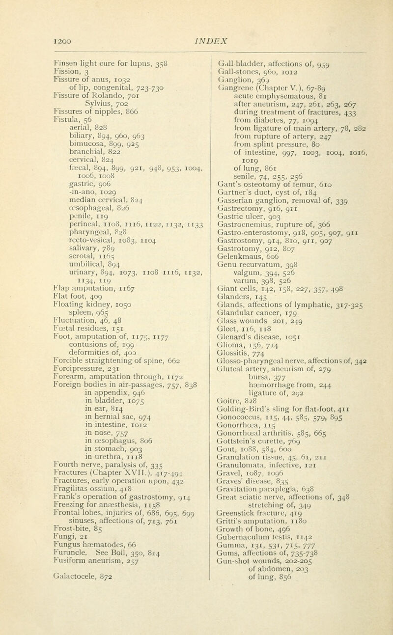 Finsen light cure for lupus, 358 Fission, 3 Fissure of anus, 1032 of lip, congenital, 723-730 Fissure of Rolando, 701 Sylvius, 702 Fissures of nipples, 866 Fistula, 56 aerial, 828 biliary, 894, 960, 963 bimucosa, 899, 925 branchial, 822 cervical, 824 fsecal, 894, 899, 921, 948, 953, 1004, 1006, 1008 gastric, 906 -in-ano, 1029 median cervical. 824 oesophageal, 826 penile, 119 perineal, 1108, 1116,1122,1132, 1133 pharyngeal, 828 recto-vesical, 1083, 1104 salivary, 789 scrotal, 1165 umbilical, 894 urinary, 894, 1073, 1108 1116, 1132, 1134, 119 Flap amputation, 1167 Flat foot, 409 Floating kidney, 1050 spleen, 965 Fluctuation, 46, 48 Foetal residues, 151 Foot, amputation of, 1175, 1177 contusions of, 199 deformities of, 403 Forcible straightening of spine, 662 Forcipressure, 231 Forearm, amputation through, 1172 Foreign bodies in air-passages, 757, 838 in appendix, 946 in bladder, 1075 in ear, 814 in hernial sac, 974 in intestine, 1012 in nose, 757 in oesophagus, 806 in stomach, 903 in urethra, n 18 Fourth nerve, paralysis of, 335 Fractures (Chapter XVII.), 417-494 Fractures, early operation upon, 432 Fragilitas ossium, 418 Frank's operation of gastrostomy, 914 Freezing for anaesthesia, 1158 Frontal lobes, injuries of, 686, 695, 699 sinuses, affections of, 713, 761 Frost-bite, 85 Fungi, 21 Fungus haematodes, 66 Furuncle. See Boil, 350, 814 Fusiform aneurism, 257 Galactocele, 872 Gallbladder, affections of, 959 Gall-stones, 960, 1012 Ganglion, 363 Gangrene (Chapter V.), 67-89 acute emphysematous, 81 after aneurism, 247, 261, 263, 267 during treatment of fractures, 433 from diabetes, T], 1094 from ligature of main artery, 78, 282 from rupture of artery, 247 from splint pressure, 80 of intestine, 997, 1003, 1004, 1016, 1019 of lung, 861 senile, 74, 255, 256 Gant's osteotomy of femur, 610 Gartner's duct, cyst of, 184 Gasserian ganglion, removal of, 339 Gastrectomy, 916, 911 Gastric ulcer, 903 Gastrocnemius, rupture of, 366 Gastroenterostomy, 918, 905, 907, 911 Gastrostomy, 914, 810, 911, 907 Gastrotomy, 912, 807 Gelenkmaus, 606 Genu recurvatum, 398 valgum, 394, 526 varum, 398, 526 Giant cells, 142, 158, 227, 357, 498 Glanders, 145 Glands, affections of lymphatic, 317-325 Glandular cancer, 179 Glass wounds 201, 249 Gleet, 116, 118 Glenard's disease, 1051 Glioma, 156, 714 Glossitis, 774 Glossopharyngeal nerve, affections of, 342 Gluteal artery, aneurism of, 279 bursa, 377 haemorrhage from, 244 ligature of, 292 Goitre, 828 Golding-Bird's sling for flat-foot, 411 Gonococcus, 115, 44, 585, 579, 895 Gonorrhoea, 115 Gonorrhoea] arthritis, 585, 665 Gottstein's curette, 769 Gout, 1088, 584, 600 Granulation tissue, 45, 61, 211 Granulomata, infective, 121 Gravel, 1087, 1096 Graves' disease, 835 Gravitation paraplegia, 638 Great sciatic nerve, affections of, 348 stretching of, 349 Greenstick fracture, 419 Gritti's amputation, 1180 Growth of bone, 496 Gubernaculum testis, 1142 Gumma, 131, 531, 715. -jjj Gums, affections of, 735-738 Gun-shot wounds, 202-205 of abdomen, 203 of lung, 856