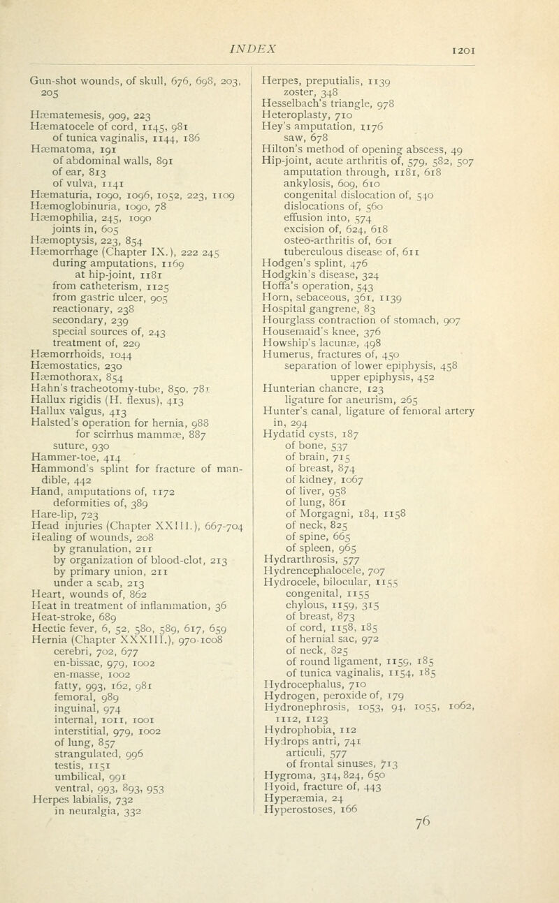 Gun-shot wounds, of skull, 676, 698, 203, 205 Hematemesis, 909, 223 Hematocele of cord, 1145, 981 of tunica vaginalis, 1144, 186 Hematoma, 191 of abdominal walls, 891 of ear, 813 of vulva, 1141 Hematuria, 1090, 1096, 1052, 223, 1109 Hemoglobinuria, 1090, 78 Haemophilia, 245, 1090 joints in, 605 Hemoptysis, 223, 854 Hemorrhage (Chapter IX.), 222 245 during amputations, 1169 at hip-joint, 1181 from catheterism, 1125 from gastric ulcer, 905 reactionary, 238 secondary, 239 special sources of, 243 treatment of, 229 Hemorrhoids, 1044 Hemostatics, 230 Hemothorax, 854 Hahn's tracheotomy-tube, 850, 781 Hallux rigidis (H. flexus). 413 Hallux valgus, 413 Halsted's operation for hernia, 988 for scirrhus mammas, 887 suture, 930 Hammer-toe, 414 Hammond's splint for fracture of man- dible, 442 Hand, amputations of, 1172 deformities of, 389 Hare-lip, 723 Head injuries (Chapter XX111.), 667-704 Healing of wounds, 208 by granulation, 211 by organization of blood-clot, 213 by primary union, 211 under a scab, 213 Heart, wounds of, 862 Heat in treatment of inflammation, 36 Heat-stroke, 689 Hectic fever, 6, 52, 580, 589, 617, 659 Hernia (Chapter XXXIII.), 970-1008 cerebri, 702, 677 en-bissac, 979, 1002 en-rnasse, 1002 fatty, 993, 162, 981 femoral, 989 inguinal, 974 internal, ion, 1001 interstitial, 979, 1002 of lung, 857 strangulated, 996 testis, 1151 umbilical, 991 ventral, 993, 893, 953 Herpes labialis, 732 in neuralgia, 332 Herpes, preputialis, 1139 zoster, 348 Hesselbach's triangle, 978 Heteroplasty, 710 Hey's amputation, 1176 saw, 678 Hilton's method of opening abscess, 49 Hip-joint, acute arthritis of, 579, 582, 507 amputation through, 1181, 618 ankylosis, 609, 610 congenital dislocation of, 540 dislocations of, 560 effusion into, 574 excision of, 624, 618 osteo-arthritis of, 601 tuberculous disease of, 611 Hodgen's splint, 476 Hodgkin's disease, 324 Hoffa's operation, 543 Horn, sebaceous, 361, n39 Hospital gangrene, 83 Hourglass contraction of stomach, 907 Housemaid's knee, 376 Howship's lacune, 498 Humerus, fractures of, 450 separation of lower epiphysis, 458 upper epiphysis, 452 Hunterian chancre, 123 ligature for aneurism, 265 Hunter's canal, ligature of femoral artery in, 294 Hydatid cysts, 187 of bone, 537 of brain, 715 of breast, 874 of kidney, 1067 of liver, 958 of lung, 861 of Morgagni, 184, 1158 of neck, 825 of spine, 665 of spleen, 965 Hydrarthrosis, 577 Hydrencephalocele, 707 Hydrocele, bilocular, 1155 congenital, 1155 chylous, 1159, 315 of breast, 873 of cord, 1158, 185 of hernial sac, 972 of neck, 825 of round ligament, 1159, 185 of tunica vaginalis, 1154, 185 Hydrocephalus, 710 Hydrogen, peroxide of, 179 Hydronephrosis, 1053, 94, 1055, 1062, 1112, 1123 Hydrophobia, 112 Hydrops antri, 741 articuli, 577 of frontal sinuses, 713 Hygroma, 314, 824, 650 Hyoid, fracture of, 443 Hyperemia, 24 Hyperostoses, 166 76