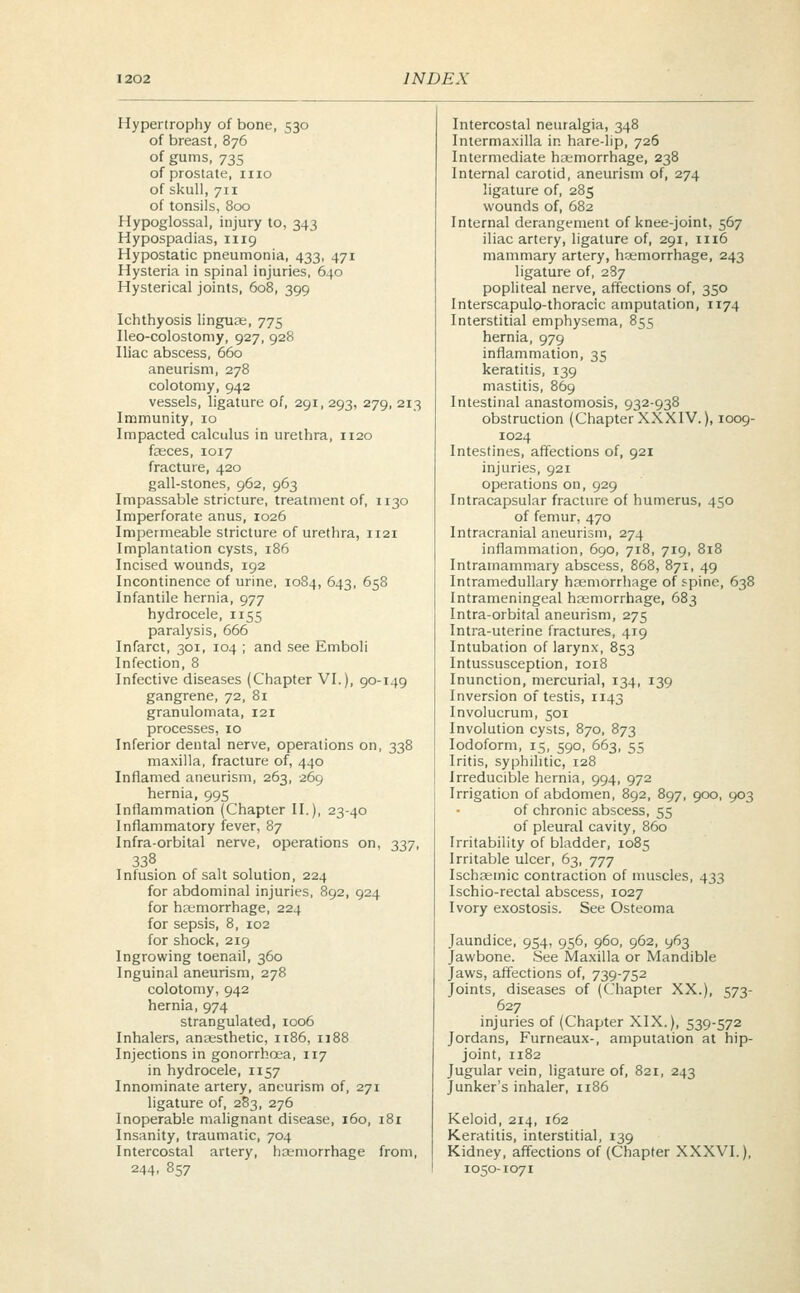 Hypertrophy of bone, 530 of breast, 876 of gums, 735 of prostate, 1110 of skull, 711 of tonsils, 800 Hypoglossal, injury to, 343 Hypospadias, 1119 Hypostatic pneumonia, 433, 471 Hysteria in spinal injuries, 640 Hysterical joints, 608, 399 Ichthyosis linguae, 775 Ileo-colostomy, 927, 928 Iliac abscess, 660 aneurism, 278 colotomy, 942 vessels, ligature of, 291, 293, 279, 213 Immunity, 10 Impacted calculus in urethra, 1120 faeces, 1017 fracture, 420 gall-stones, 962, 963 Impassable stricture, treatment of, ir3o Imperforate anus, 1026 Impermeable stricture of urethra, 1121 Implantation cysts, 186 Incised wounds, 192 Incontinence of urine, 1084, 643, 658 Infantile hernia, 977 hydrocele, 1155 paralysis, 666 Infarct, 301, 104 ; and see Emboli Infection, 8 Infective diseases (Chapter VI.), 90-149 gangrene, 72, 81 granulomata, 121 processes, 10 Inferior dental nerve, operations on, 338 maxilla, fracture of, 440 Inflamed aneurism, 263, 269 hernia, 995 Inflammation (Chapter II.), 23-40 Inflammatory fever, 87 Infra-orbital nerve, operations on, 337, 338 Infusion of salt solution, 224 for abdominal injuries, 892, 924 for haemorrhage, 224 for sepsis, 8, 102 for shock, 219 Ingrowing toenail, 360 Inguinal aneurism, 278 colotomy, 942 hernia, 974 strangulated, 1006 Inhalers, anaesthetic, 1186, 1188 Injections in gonorrhoea, 117 in hydrocele, 1157 Innominate artery, aneurism of, 271 ligature of, 283, 276 Inoperable malignant disease, 160, 181 Insanity, traumatic, 704 Intercostal artery, haemorrhage from, 244, 857 Intercostal neuralgia, 348 Interma.xilla in hare-lip, 726 Intermediate haemorrhage, 238 Internal carotid, aneurism of, 274 ligature of, 285 wounds of, 682 Internal derangement of knee-joint, 567 iliac artery, ligature of, 291, n 16 mammary artery, haemorrhage, 243 ligature of, 287 popliteal nerve, affections of, 350 Interscapulo-thoracic amputation, 1174 Interstitial emphysema, 855 hernia, 979 inflammation, 35 keratitis, 139 mastitis, 869 Intestinal anastomosis, 932-938 obstruction (Chapter XXXIV.), 1009- 1024 Intestines, affections of, 921 injuries, 921 operations on, 929 Intracapsular fracture of humerus, 450 of femur, 470 Intracranial aneurism, 274 inflammation, 690, 718, 719, 818 Intramammary abscess, 868, 871, 49 Intramedullary haemorrhage of spine, 638 Intrameningeal haemorrhage, 683 Intra-orbital aneurism, 275 Intra-uterine fractures, 419 Intubation of larynx, 853 Intussusception, 1018 Inunction, mercurial, 134, 139 Inversion of testis, 1143 Involucrum, 501 Involution cysts, 870, 873 Iodoform, 15, 590, 663, 55 Iritis, syphilitic, 128 Irreducible hernia, 994, 972 Irrigation of abdomen, 892, 897, 900, 903 of chronic abscess, 55 of pleural cavity, 860 Irritability of bladder, 1085 Irritable ulcer, 63, 777 Ischaeinic contraction of muscles, 433 Ischio-rectal abscess, 1027 Ivory exostosis. See Osteoma Jaundice, 954, 956, 960, 962, 963 Jawbone. See Maxilla or Mandible Jaws, affections of, 739-752 Joints, diseases of (Chapter XX.), 573- 627 injuries of (Chapter XIX.), 539-572 Jordans, Furneaux-, amputation at hip- joint, 1182 Jugular vein, ligature of, 821, 243 Junker's inhaler, 1186 Keloid, 214, 162 Keratitis, interstitial, 139 Kidney, affections of (Chapter XXXVI.), 1050-1071