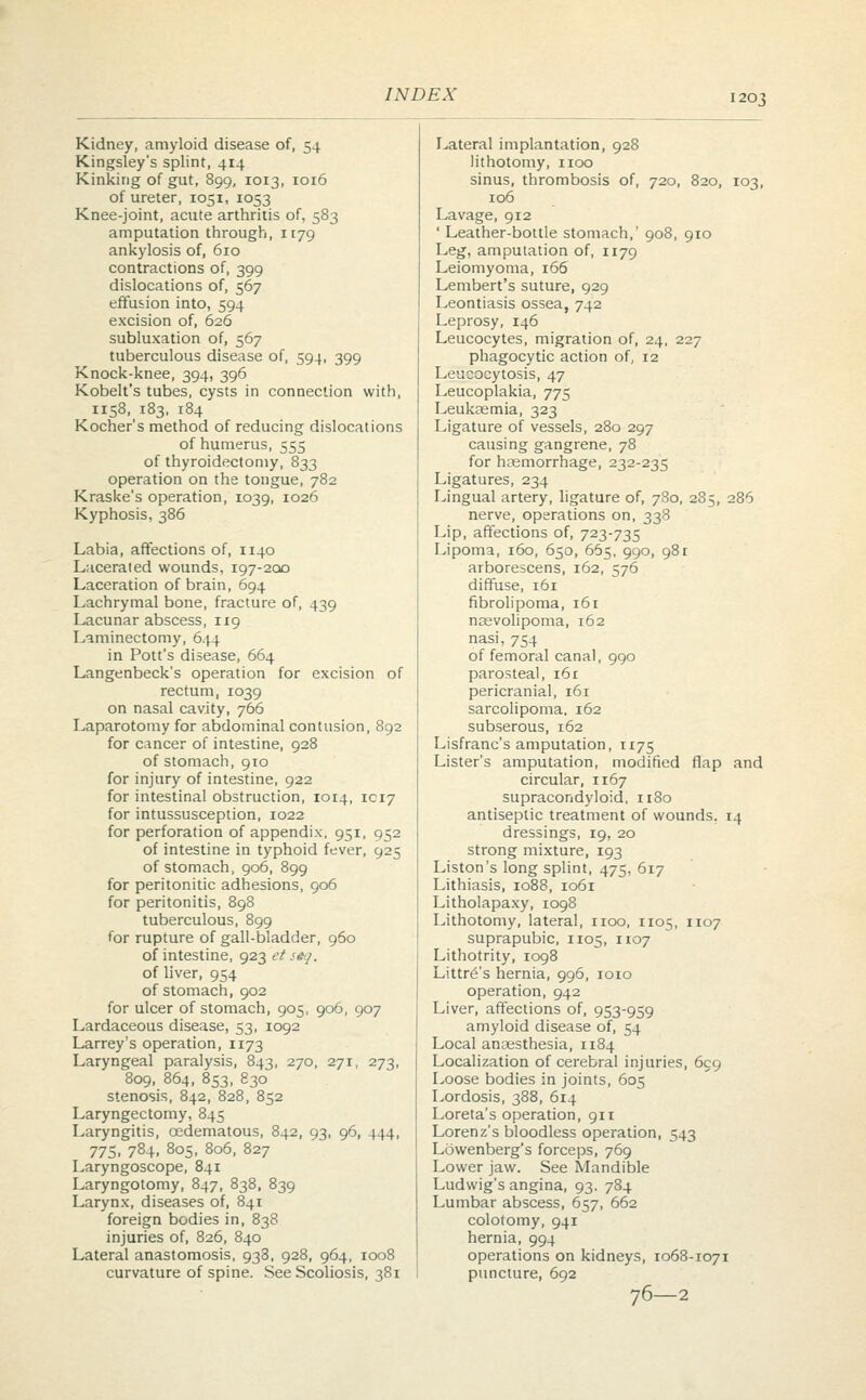 Kidney, amyloid disease of, 54 Lateral implantation, 928 Kingsley's splint, 414 lithotomy, 1100 Kinking of gut, 899, 1013, 1016 sinus, thrombosis of, 720, 820, 103, of ureter, 1051, 1053 106 Knee-joint, acute arthritis of, 583 Lavage, 912 amputation through, 1179 ' Leather-bottle stomach,' 908, 910 ankylosis of, 610 Leg, amputation of, 1179 contractions of, 399 Leiomyoma, 166 dislocations of, 567 Lembert's suture, 929 effusion into, 594 Leontiasis ossea, 742 excision of, 626 Leprosy, 146 subluxation of, 567 Leucocytes, migration of, 24, 227 tuberculous disease of, 594, 399 phagocytic action of, 12 Knock-knee, 394, 396 Leucocytosis, 47 Kobelt's tubes, cysts in connection vith, Leucoplakia, 775 1158, 183, 184 Leukaemia, 323 Kocher's method of reducing disloca ions Ligature of vessels, 280 297 of humerus, 555 causing gangrene, 78 of thyroidectomy, 833 for hemorrhage, 232-235 operation on the tongue, 782 Ligatures, 234 Kraske's operation, 1039, 1026 Lingual artery, ligature of, 780, 285, 286 Kyphosis, 386 nerve, operations on, 338 Lip, affections of, 723-735 Labia, affections of, 1140 Lipoma, 160, 650, 665, 990, 981 Lacerated wounds, 197-200 arborescens, 162, 576 Laceration of brain, 694 diffuse, 161 Lachrymal bone, fracture of, 439 fibrolipoma, 161 Lacunar abscess, 119 ncevolipoma, 162 Laminectomy, 644 nasi, 754 in Pott's disease, 664 of femoral canal, 990 Langenbeck's operation for excision of parosteal, 161 rectum, 1039 pericranial, 161 on nasal cavity, 766 sarcolipoma. 162 Laparotomy for abdominal contusion , 892 subserous, 162 for cancer of intestine, 928 Lisfranc's amputation, 1175 of stomach, 910 Lister's amputation, modified flap and for injury of intestine, 922 circular, 1167 for intestinal obstruction, 1014, 1C17 supracondyloid, 1180 for intussusception, 1022 antiseptic treatment of wounds. 14 for perforation of appendix, 951, 952 dressings, 19, 20 of intestine in typhoid fever 925 strong mixture, 193 of stomach, 906, 899 Liston's long splint, 475, 617 for peritonitic adhesions, 906 Lithiasis, 1088, 1061 for peritonitis, 898 Litholapaxy, 1098 tuberculous, 899 Lithotomy, lateral, 1100, 1105, 1107 for rupture of gall-bladder, 960 suprapubic, 1105, 1107 of intestine, 923 et seq. Lithotrity, 1098 of liver, 954 Littr^'s hernia, 996, 1010 of stomach, 902 operation, 942 for ulcer of stomach, 905, 906, 907 Liver, affections of, 953-959 Lardaceous disease, 53, 1092 amyloid disease of, 54 Larrey's operation, 1173 Local anaesthesia, 1184 Laryngeal paralysis, 843, 270, 27r, 273. Localization of cerebral injuries, 699 809, 864, 853, 830 Loose bodies in joints, 605 stenosis, 842, 828, 852 Lordosis, 388, 614 Laryngectomy, 845 Loreta's operation, 911 Laryngitis, oedematous, 842, 93, 96, 444. Lorenz's bloodless operation, 543 775, 784, 805, 806, 827 Lowenberg's forceps, 769 Laryngoscope, 841 Lower jaw. See Mandible Laryngotomy, 847, 838, 839 Ludwig's angina, 93. 784 Larynx, diseases of, 841 Lumbar abscess, 657, 662 foreign bodies in, 838 colotomy, 941 injuries of, 826, 840 hernia, 994 Lateral anastomosis, 938, 928, 964, 1008 operations on kidneys, 1068-1071 curvature of spine. See Scoliosis 38i puncture, 692 76 2