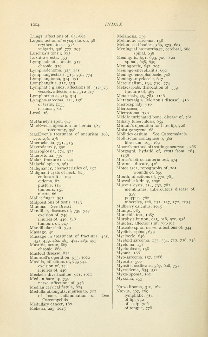 Lungs, affections of, 854-862 Melanosis, 159 Lupus, action of erysipelas on, 98 Melanotic sarcoma, 158 erythematosus, 358 Melon-seed bodies, 369, 375, 605 vulgaris, 356, 777, 797 Meningeal haemorrhage, cerebral, 680 Luschka's tonsil, 803 spinal, 638 Luxatio erecta, 553 Meningitis, 691, 693, 720, 820 Lymphadenitis, acute, 317 spinal, 638, 659 chronic, 319 Meningocele, 647, 707 Lymphadenoma, 323, 171 Meningoencephalitis, 692 Lymphangiectasis, 315, 731, 774 Meningo-encephalocele, 708 Lymphangioma, 314, 171 Meningo-myelocele, 647 Lymphangitis, 312, 313 Mercurialism, 134, 739, 774 Lymphatic glands, affections of, 317-325 Metacarpals, dislocation of, 559 vessels, affections of, 312-317 fracture of, 467 Lymphorrhcea, 315, 314 Metastasis, 35, 785, 1146 Lympho-sarcoma, 324, 156 Metatarsalgia (Morton's disease), 416 of testis, 1153 Microcephaly, 710 of tonsil, 801 Micrococci, 1 Lysol, 16 Microstoma, 730 Middle turbinated bone, disease of, 761 McBurney's spot, 947 Miliary tuberculosis, 659 MacEwen's operation for hernia, 987 Mirault's operation for hare-lip, 728 osteotomy, 398 Moist gangrene, 68 MacEwen's treatment of aneurism, 268, Mollities ossium. See Osteomalacia 270, 276, 278 Molluscum contagiosum, 362 Macrocheilia, 731, 315 fibrosum, 163, 169 Macrodactyly, 390 Moore's method of treating aneurysms, 268 Macroglossia, 774, 315 Morgagni, hydatid of, cysts from, 184, Macrostoma, 730 1158 Malar, fracture of, 440 Morris's bitrochanteric test, 474 Malarial spleen, 965 Morton's disease, 416 Malignancy, characteristics of, 151 Motor area, topography of, 701 Malignant cysts of neck, 825 wounds of, 699 endocarditis, 103 Mouth, affections of, 772, 783 cedema, 82 Moveable kidney, 1050 pustule, 114 Mucous cysts, 714, 732, 782 tumours, 151 membranes, tuberculous disease of, ulcers, 66 359 Mallet finger, 391 polypus, 762 Malpositions of testis, 1143 tubercles, 128, 135, 137, 172, 1034 Mamma. See Breast Mulberry calculus, 1045 Mandible, diseases of, 739. 747 Mumps, 785 excision of, 749 Murexide test, 1087 injuries of, 440, 548 Murphy's button, 935, 918, 920, 938 tumours of, 747 Muscles, affections of, 363-367 Mandibular cleft, 730 Musculo spiral nerve, affections of, 344 Massage, 40 Myelitis, spinal, 639 Massage in treatment of fractures, 431, Myelocele, 646 4SL 459. 460, 465. 484. 489. 493 Myeloid sarcoma, 157, 534, 712, 738, 748 Mastitis, acute, 867 Myeloma, 158 chronic, 869 Myeloplaxes, 158 Mastoid disease, 815 Myoma, 166 Maunsell's operation, 933, 1022 Myo-sarcoma, 157, 1066 Maxilla, affections of, 739-744 Myositis, 366 excision of, 744 Myositis ossificans, 367, 608, 751 injuries of, 440 Myxcedema, 834, 532 Meckel's diverticulum, 921, ion Myxo-lipoma, 162 Median hare-lip, 730 Myxoma, 153 nerve, affections of, 346 Median cervical fistula, 824 Naevo-lipoma, 310, 162 Medulla oblongata, injuries to, 701 Nsevus, 307, 169 of bone, inflammation of. See lymphatic, 314 Osteomyelitis of lip, 732 Medullary cancer, 180 of scalp, 706 Meltena, 223, 1045 of tongue, 778