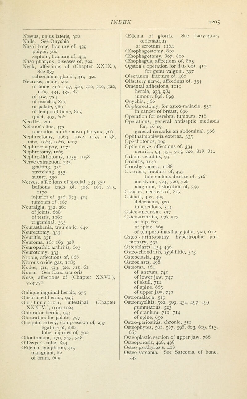 Naevus, unius lateris, 308 Nails. See Onychia Nasal bone, fracture of, 439 polypi, 762 septum, fracture of, 439 Naso-pharynx, diseases of, 722 Neck, affections of (Chapter XXIX.), 822-837 tuberculous glands, 319, 321 Necrosis, acute, 502 of bone, 496, 497, 500, 502, 509, 522, 1169, 434, 43s, 83 of jaw, 739 of ossicles, 815 of palate, 789 of temporal bone, 8r5 quiet, 497, 606 Needles, 201 Nelaton's line, 473 operation on the naso-pharynx, 766 Nephrectomy, 1069, 1052, 1055, 1058, 1060, 1064, 1066, 1067 Nephrorrhaphy, 1071 Nephrotomy, 1069 Nephrolithotomy, 1055, 1058 Nerve extraction, 333 grafting, 331 stretching, 333 suture, 330 Nerves, affections of special, 334-350 bulbous ends of, 328, 169, 215, 1170 injuries of, 326, 673, 424 tumours of,. 167 Neuralgia, 332, 261 of joints, 608 of testis, 1161 trigeminal, 335 Neurasthenia, traumatic, 640 Neurectomy, 333 Neuritis, 331 Neuroma, 167-169, 328 Neuropathic arthritis, 603 Neurotomy, 333 Nipple, affections of, 866 Nitrous oxide gas, 1185 Nodes, 511, 513, 520, 711, 61 Noma. See Cancrum oris Nose, affections of (Chapter XXVI.), 753-771 Oblique inguinal hernia, 975 Obstructed hernia, 995 Obstruction, intestinal (Chapter XXXIV.), 1009-1024 Obturator hernia, 994 Obturators for palate, 797 Occipital artery, compression of, 237 ligature of, 286 lobe, injuries of, 700 Odontomata, 170, 747, 748 O'Dwyer's tube, 853 CEdema, lymphatic, 315 malignant, 82 of brain, 695 CEdema of glottis. See Larynguis, cedematous of scrotum, 1164 CEsophagostomy, 810 CEsophagotomy, 807, 810 CEsophagus, affections of, 805 Ogston's operation for tiu-foot, 412 for genu valgum, 397 Olecranon, fracture of, 460 Olfactory nerve, affections of, 334 Omental adhesions, 1010 hernia, 973, 984 tumour, 898, 899 Onychia, 360 Oophorectomy, for osteo-malacia, 530 in cancer of breast, 890 Operation for cerebral tumours, 716 Operations, general antiseptic methods for, 16-19 general remarks on abdominal, 966 Ophthalmoplegia externa, 335 Opisthotonos, 109 Optic nerve, affections of, 334 neuritis, 93, 334, 715, 720, 818, 820 Orbital cellulitis, 93 Orchitis, 1146 Ormsby's mask, 1188 Os cilcis, fracture of, 493 tuberculous disease of, 516 incisivum, 724, 726, 728 magnum, dislocation of, 559 Ossicles, necrosis of, 815 Osteitis, 497, 499 deformans, 520 tuberculous, 514 Osteo-aneurism, 537 Osteo-arthritis, 596, 577 of hip, 601 of spine, 665 of temporo-maxillary joint, 750, 602 Osteo - arthropathy, hypertrophic pul- monary, 532 Osteoblasts, 434, 496 Osteo-chondritis, syphilitic, 523 Osteoclasia, 439 Osteoclasts, 498 Osteoma, 164 of antrum, 742 of lower jaw, 747 of skull, 712 of spine, 665 of upper jaw, 742 Osteomalacia, 529 Osteomyelitis, 502, 509, 434, 497, 499 gummatous, 523 of cranium, 711, 714 of spine, 650 Osteo-periostitis, chronic, 511 Osteophytes, 581, 587, 598, 603, 609, 613, 665 Osteoplastic section of upper jaw, 766 Osteoporosis, 496, 498 Osteo-psathyrosis, 418 Osteo-sarcoma. See Sarcoma of bone, 533