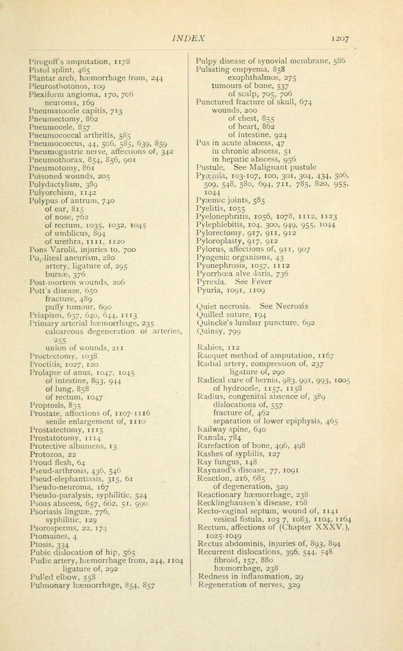 Pirogoff's amputation, 1178 Pistol splint, 465 Plantar arch, hemorrhage from, 244 Pleurosthotonos, 109 Plexiform angioma, 170, 706 neuroma, 169 Pneumatocele capitis, 713 Pneumectomy, 862 Pneumocele, 857 Pneumococcal arthritis, 585 Pneumococcus, 44, 506, 585, 639, 859 Pneumogastric nerve, affections of, 342 Pneumothorax, 854, 856, 901 Pneumotomy, 861 Poisoned wounds, 205 Polydactylism, 389 Polyorchism, 1142 Polypus of antrum, 740 of ear, 815 of nose, 762 of rectum, 1035, 1032, 1045 of umblicus, 894 of urethra, 11 n, 1120 Pons Varolii, injuries to, 700 Popliteal aneurism, 280 artery, ligature of, 295 bursas, 376 Post-mortem wounds, 206 Pott's disease, 650 fracture, 489 puffy tumour, 690 Priapism, 637, 640, 644, n 13 Primary arterial hemorrhage, 235 calcareous degeneration ol arteries, 255 union of wounds, 211 Proctectomy, 1038 Proctitis, 1027, 120 Prolapse of anus, 1047, 1045 of intestine, 893, 944 of lung, 858 of rectum, 1047 Proptosis, 8315 Prostate, affections of, 1107-n 16 senile enlargement of, 1110 Prostatectomy, n 15 Prostatotomy, 1114 Protective albumens, 13 Protozoa, 22 Proud flesh, 64 Pseud-arthrosis, 436, 546 Pseud-elephantiasis, 315, 61 Pseudo-neuroma, 167 Pseudo-paralysis, syphilitic, 524 Psoas abscess, 657, 662, 51, 990 Psoriasis linguag, 776, syphilitic, 129 Psorosperms, 22, 174 Ptomaines, 4 Ptosis, 334 Pubic dislocation of hip, 565 Pudic artery, haemorrhage from, 244, 1104 ligature of, 292 Pulled elbow, 558 Pulmonary haemorrhage, 854, 857 Pulpy disease of synovial membrane, 586 Pulsating empyema, 858 exophthalmos, 275 tumours of bone, 537 of scalp, 705, 706 Punctured fracture of skull, 674 wounds, 200 of chest, 855 of heart, 862 of intestine, 924 Pus in acute abscess, 47 in chronic abscess, 51 in hepatic abscess, 956 Pustule. See Malignant pustule Pyaemia, 103-107, 100, 301, 304, 434, 506, 509, 548, 580, 694, 711, 785, 820, 955, 1044 Pyasmic joints, 585 Pyelitis, 1055 Pyelonephritis, 1056, 1078, n 12, 1123 Pylephlebitis, 104, 300, 949, 955, 1044 Pylorectomy, 917, 911, 912 Pyloroplasty, 917, 912 Pylorus, affections of, 911, 907 Pyogenic organisms, 43 Pyonephrosis, 1057, 1112 Pyorrhoea alve ilaris, 736 Pyrexia. See Fever Pyuria, 1091, 1109 Quiet necrosis. See Necrosis Quilled suture, 194 Quincke's lumbar puncture, 692 Quinsy, 799 Rabies, 112 Racquet method of amputation, 1167 Radial artery, compression of, 237 ligature of, 290 Radical cure of hernia, 983, 991, 993, 1005 of hydrocele, 1157, 1158 Radius, congenital absence of, 389 dislocations of, 557 fracture of, 462 separation of lower epiphysis, 465 Railway spine, 640 Ranula, 784 Rarefaction of bone, 496, 498 Rashes of syphilis, 127 Ray fungus, 148 Raynaud's disease, 77, 1091 Reaction, 216, 685 of degeneration, 329 Reactionary haemorrhage, 238 Recklinghausen's disease, 168 Recto-vaginal septum, wound of, 1141 vesical fistula, 103 7, 1083, 1104, 1164 Rectum, affections of (Chapter XXXV.), 1025-1049 Rectus abdominis, injuries of, 893, 894 Recurrent dislocations, 396, 544, 548 fibroid, 157, 880 haemorrhage, 238 Redness in inflammation, 29 Regeneration of nerves, 329