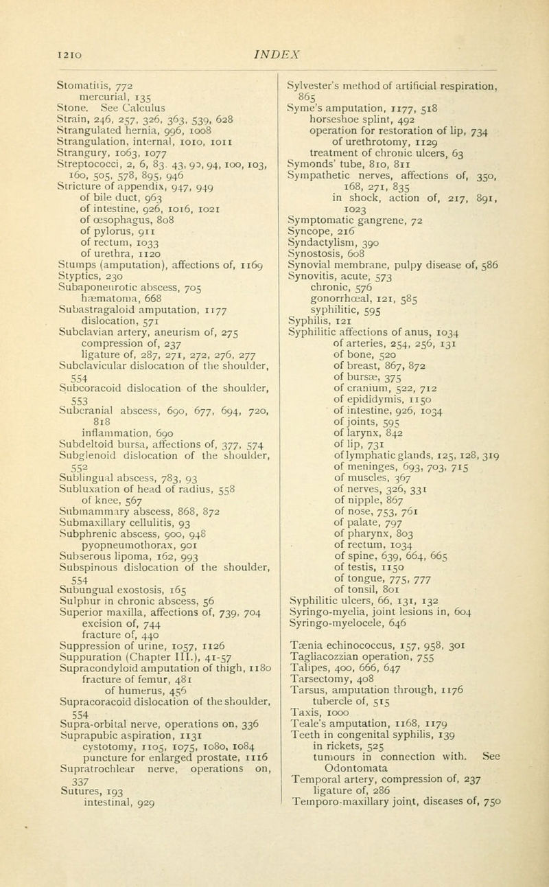 Stomatiiis, 772 mercurial, 135 Stone. See Calculus Strain, 246, 257, 326, 363, 539, 628 Strangulated hernia, 996, 1008 Strangulation, internal, 1010, ion Strangury, 1063, 1077 Streptococci, 2, 6, 83. 43, 90, 94, 100, 103, 160, 505, 578, 895, 946 Stricture of appendix, 947, 949 of bile duct, 963 of intestine, 926, 1016, 1021 of oesophagus, 808 of pylorus, 911 of rectum, 1033 of urethra, 1120 Stumps (amputation), affections of, 1169 Styptics, 230 Subaponeurotic abscess, 705 hrematoma, 668 Subastragaloid amputation, 1177 dislocation, 571 Subclavian artery, aneurism of, 275 compression of, 237 ligature of, 287, 271, 272, 276, 277 Subclavicular dislocation of the shoulder, 554 Subcoracoid dislocation of the shoulder, 553 Subcranial abscess, 690, 677, 694, 720, 818 inflammation, 690 Subdeltoid bursa, affections of, 377, 574 Subglenoid dislocation of the shoulder, 552 Sublingual abscess, 783, 93 Subluxation of head of radius, 558 of knee, 567 Submammary abscess, 868, 872 Submaxillary cellulitis, 93 Subphrenic abscess, 900, 948 pyopneumothorax, 901 Subserous lipoma, 162, 993 Subspinous dislocation of the shoulder, 554 Subungual exostosis, 165 Sulphur in chronic abscess, 56 Superior maxilla, affections of, 739, 704 excision of, 744 fracture of, 440 Suppression of urine, 1057, 1126 Suppuration (Chapter III.), 41-57 Supracondyloid amputation of thigh, 1180 fracture of femur, 481 of humerus, 456 Supracoracoid dislocation of the shoulder, 554 Supra-orbital nerve, operations on. 336 Suprapubic aspiration, 1131 cystotomy, 1105, 1075, 1080, 1084 puncture for enlarged prostate, 1116 Supratrochlear nerve, operations on, 337 Sutures, 193 intestinal, 929 Sylvester's method of artificial respiration, 865 Syme's amputation, J177, 518 horseshoe splint, 492 operation for restoration of lip, 734 of urethrotomy, n 29 treatment of chronic ulcers, 63 Symonds' tube, 810, 811 Sympathetic nerves, affections of, 350, 168, 271, 835 in shock, action of, 217, 891, 1023 Symptomatic gangrene, 72 Syncope, 216 Syndactylism, 390 Synostosis, 608 Synovial membrane, pulpy disease of, 586 Synovitis, acute, 573 chronic, 576 gonorrhoeal, 121, 585 syphilitic, 595 Syphilis, 121 Syphilitic affections of anus, 1034 of arteries, 254, 256, 131 of bone, 520 of breast, 867, 872 of bursas, 375 of cranium, 522, 712 of epididymis, 1150 of intestine, 926, 1034 of joints, 595 of larynx, 842 of lip, 731 of lymphatic glands, 125, 128, 319 of meninges, 693, 703, 715 of muscles, 367 of nerves, 326, 331 of nipple, 867 of nose, 753, 761 of palate, 797 of pharynx, 803 of rectum, 1034 of spine, 639, 664, 665 of testis, 1150 of tongue, 775, 777 of tonsil, 801 Syphilitic ulcers, 66, 131, 132 Syringo-myelia, joint lesions in, 604 Syringo-myelocele, 646 Taenia echinococcus, 157, 958, 301 Tagliacozzian operation, 755 Talipes, 400, 666, 647 Tarsectomy, 408 Tarsus, amputation through, 1176 tubercle of, 515 Taxis, 1000 Teale's amputation, 1168, 1179 Teeth in congenital syphilis, 139 in rickets, 525 tumours in connection with. See Odontomata Temporal artery, compression of, 237 ligature of, 286 Temporo-maxillary joint, diseases of, 750