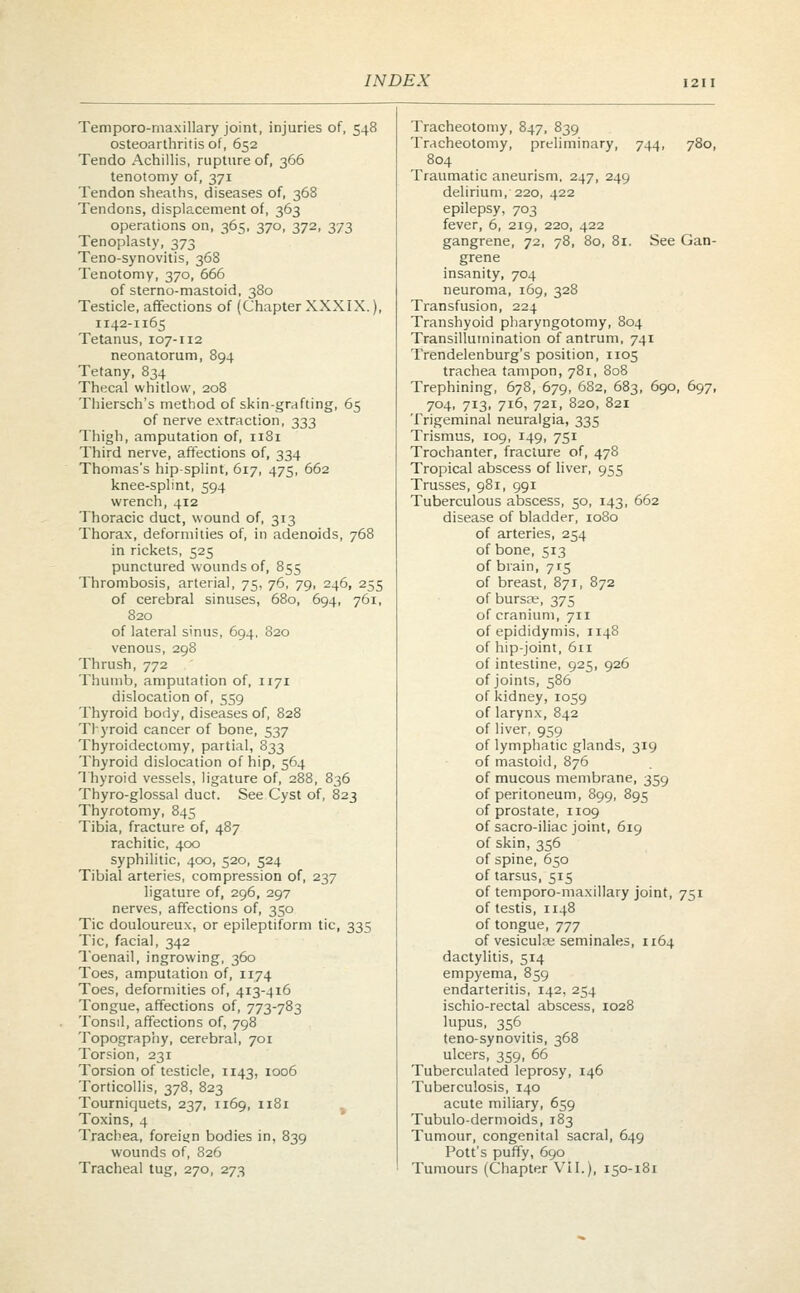 Temporo-maxillary joint, injuries of, 548 Tracheotomy, 847, 839 osteoarthritis of, 652 Tracheotomy, preliminary, 744, 780, Tendo Achillis, rupture of, 366 804 tenotomy of, 371 Traumatic aneurism, 247, 249 Tendon sheaths, diseases of, 368 delirium, 220, 422 Tendons, displacement of, 363 epilepsy, 703 operations on, 365, 370, 372, 373 fever, 6, 219, 220, 422 Tenoplasty, 373 gangrene, 72, 78, 80, 81. See Gan- Teno-synovitis, 368 grene Tenotomy, 370, 666 insanity, 704 of sterno-mastoid, 380 neuroma, 169, 328 Testicle, affections of (Chapter XXXIX.), Transfusion, 224 1142-1165 Transhyoid pharyngotomy, 804 Tetanus, 107-112 Transillumination of antrum, 741 neonatorum, 894 Trendelenburg's position, 1105 Tetany, 834 trachea tampon, 781, 808 Thecal whitlow, 208 Trephining, 678, 679, 682, 683, 690, 697, Thiersch's method of skin-grafting, 65 704, 713, 716, 721, 820, 821 of nerve extraction, 333 Trigeminal neuralgia, 335 Thigh, amputation of, 1181 Trismus, 109, 149, 751 Third nerve, affections of, 334 Trochanter, fracture of, 478 Thomas's hip-splint, 617, 475, 662 Tropical abscess of liver, 955 knee-splint, 594 Trusses, 981, 991 wrench, 412 Tuberculous abscess, 50, 143, 662 Thoracic duct, wound of, 313 disease of bladder, 1080 Thorax, deformities of, in adenoids, 768 of arteries, 254 in rickets, 525 of bone, 513 punctured wounds of, 855 of brain, 715 Thrombosis, arterial, 75, 76, 79, 246, 255 of breast, 871, 872 of cerebral sinuses, 680, 694, 761, of burste, 375 820 of cranium, 711 of lateral sinus, 694, 820 of epididymis, 1148 venous, 298 of hip-joint, 611 Thrush, 772 of intestine, 925, 926 Thumb, amputation of, 1171 of joints, 586 dislocation of, 559 of kidney, 1059 Thyroid body, diseases of, 828 of larynx, 842 Tlyroid cancer of bone, 537 of liver, 959 Thyroidectomy, partial, 833 of lymphatic glands, 319 Thyroid dislocation of hip, 564 of mastoid, 876 Thyroid vessels, ligature of, 288, 836 of mucous membrane, 359 Thyro-glossal duct. See Cyst of, 823 of peritoneum, 899, 895 Thyrotomy, 845 of prostate, 1109 Tibia, fracture of, 487 of sacro-iliac joint, 619 rachitic, 400 of skin, 356 syphilitic, 400, 520, 524 of spine, 650 Tibial arteries, compression of, 237 of tarsus, 515 ligature of, 296, 297 of temporo-maxillary joint, 751 nerves, affections of, 350 of testis, 1148 Tic douloureux, or epileptiform tic, 335 of tongue, 777 Tic, facial, 342 of vesiculas seminales, 1164 Toenail, ingrowing, 360 dactylitis, 514 Toes, amputation of, 1174 empyema, 859 Toes, deformities of, 413-416 endarteritis, 142, 254 Tongue, affections of, 773-783 ischio-rectal abscess, 1028 Tonsil, affections of, 798 lupus, 356 Topography, cerebral, 701 teno-synovitis, 368 Torsion, 231 ulcers, 359, 66 Torsion of testicle, 1143, 1006 Tuberculated leprosy, 146 Torticollis, 378, 823 Tuberculosis, 140 Tourniquets, 237, 1169, 1181 acute miliary, 659 Toxins, 4 Tubulo-dermoids, 183 Trachea, foreign bodies in, 839 Tumour, congenital sacral, 649 wounds of, 826 Pott's puffy, 690 Tracheal tug, 270, 273 Tumours (Chapter VII.), 150-181