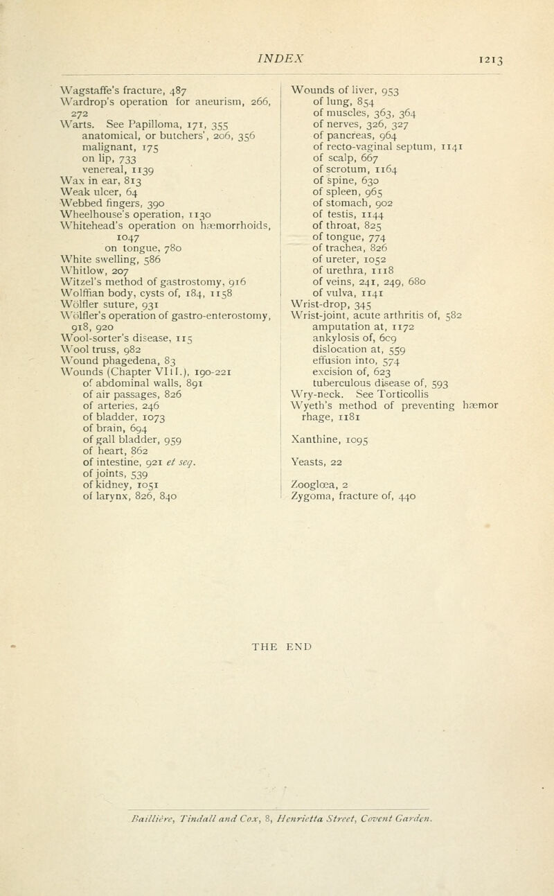 Wagstaffe's fracture, 487 Wardrop's operation for aneurism, 266, 272 Warts. See Papilloma, 171, 355 anatomical, or butchers', 206, 356 malignant, 175 on lip, 733 venereal, 1139 Wax in ear, 813 Weak ulcer, 64 Webbed fingers, 390 Wheelhouse's operation, 1130 Whitehead's operation on haemorrhoids, 1047 on tongue, 780 White swelling, 586 Whitlow, 207 Witzel's method of gastrostomy, 916 Wolffian body, cysts of, 184, 1158 Wolfler suture, 931 Wolfler's operation of gastroenterostomy, 918, 920 Wool-sorter's disease, 115 Wool truss, 982 Wound phagedena, 83 Wounds (Chapter VI11.), 190-221 of abdominal walls, 891 of air passages, 826 of arteries, 246 of bladder, 1073 of brain, 694 of gall bladder, 959 of heart, 862 of intestine, 921 et seq. of joints, 539 of kidney, 1051 of larynx, 826, 840 Wounds of liver, 953 of lung, 854 of muscles, 363, 364 of nerves, 326, 327 of pancreas, 964 of recto-vaginal septum, 1141 of scalp, 667 of scrotum, 1164 of spine, 630 of spleen, 965 of stomach, 902 of testis, 1144 of throat, 825 of tongue, 774 of trachea, 826 of ureter, 1052 of urethra, 1118 of veins, 241, 249, 680 of vulva, 1141 Wrist-drop, 345 Wrist-joint, acute arthritis of, 582 amputation at, 1172 ankylosis of, 609 dislocation at, 559 effusion into, 574 excision of, 623 tuberculous disease of, 593 Wry-neck. See Torticollis Wyeth's method of preventing hnemor rhage, n8i Xanthine, 1095 Yeasts, 22 Zooglcea, 2 Zygoma, fracture of, 440 THE END Bailliere, Tinda/l and Cox, 8, Henrietta Street, Cevent Garden.