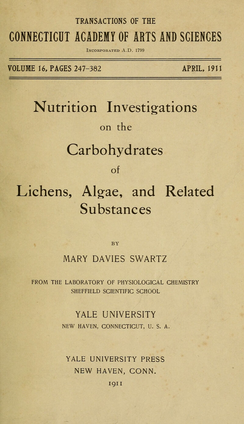 TRANSACTIONS OF THE CONNECTICDT ACADEMY OF ARTS AND SCIENCES Incorporated A.D. 1799 VOLUME 16, PAGES 247-382 APRIL 1911 Nutrition Investigations on the Carbohydrates of Lichens, Algae, and Related Substances BY MARY DAVIES SWARTZ FROM THE LABORATORY OF PHYSIOLOGICAL CHEMISTRY SHEFFIELD SCIENTIFIC SCHOOL YALE UNIVERSITY NEW HAVEN, CONNECTICUT, U. S. A. YALE UNIVERSITY PRESS NEW HAVEN, CONN. 1911