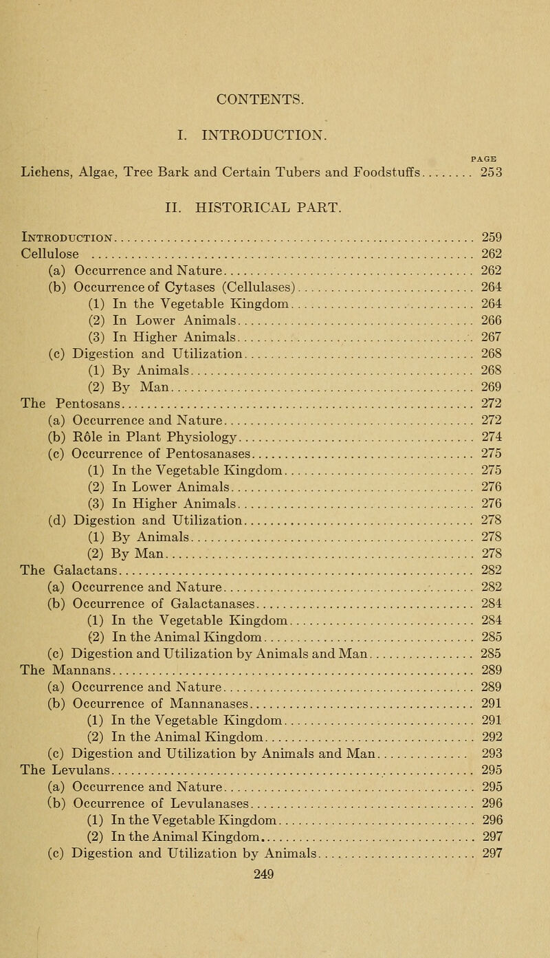 I. INTRODUCTION. PAGE Lichens, Algae, Tree Bark and Certain Tubers and Foodstuffs 253 II. HISTORICAL PART. Introduction 259 Cellulose 262 (a) Occurrence and Nature 262 (b) Occurrence of Cytases (Cellulases) 264 (1) In the Vegetable Kingdom 264 (2) In Lower Animals 266 (3) In Higher Animals .267 (c) Digestion and Utilization 268 (1) By Animals 268 (2) By Man 269 The Pentosans 272 (a) Occurrence and Nature 272 (b) R61e in Plant Physiology 274 (c) Occurrence of Pentosanases 275 (1) In the Vegetable Kingdom 275 (2) In Lower Animals 276 (3) In Higher Animals 276 (d) Digestion and Utilization 278 (1) By Animals 278 (2) By Man 278 The Galactans 282 (a) Occurrence and Nature 282 (b) Occurrence of Galactanases 284 (1) In the Vegetable Kingdom 284 (2) In the Animal Kingdom 285 (c) Digestion and Utilization by Animals and Man 285 The Mannans 289 (a) Occurrence and Nature 289 (b) Occurrence of Mannanases 291 (1) In the Vegetable Kingdom 291 (2) In the Animal Kingdom 292 (c) Digestion and Utilization by Animals and Man 293 The Levulans 295 (a) Occurrence and Nature 295 (b) Occurrence of Levulanases 296 (1) In the Vegetable Kingdom 296 (2) In the Animal Kingdom 297 (c) Digestion and Utilization by Animals 297