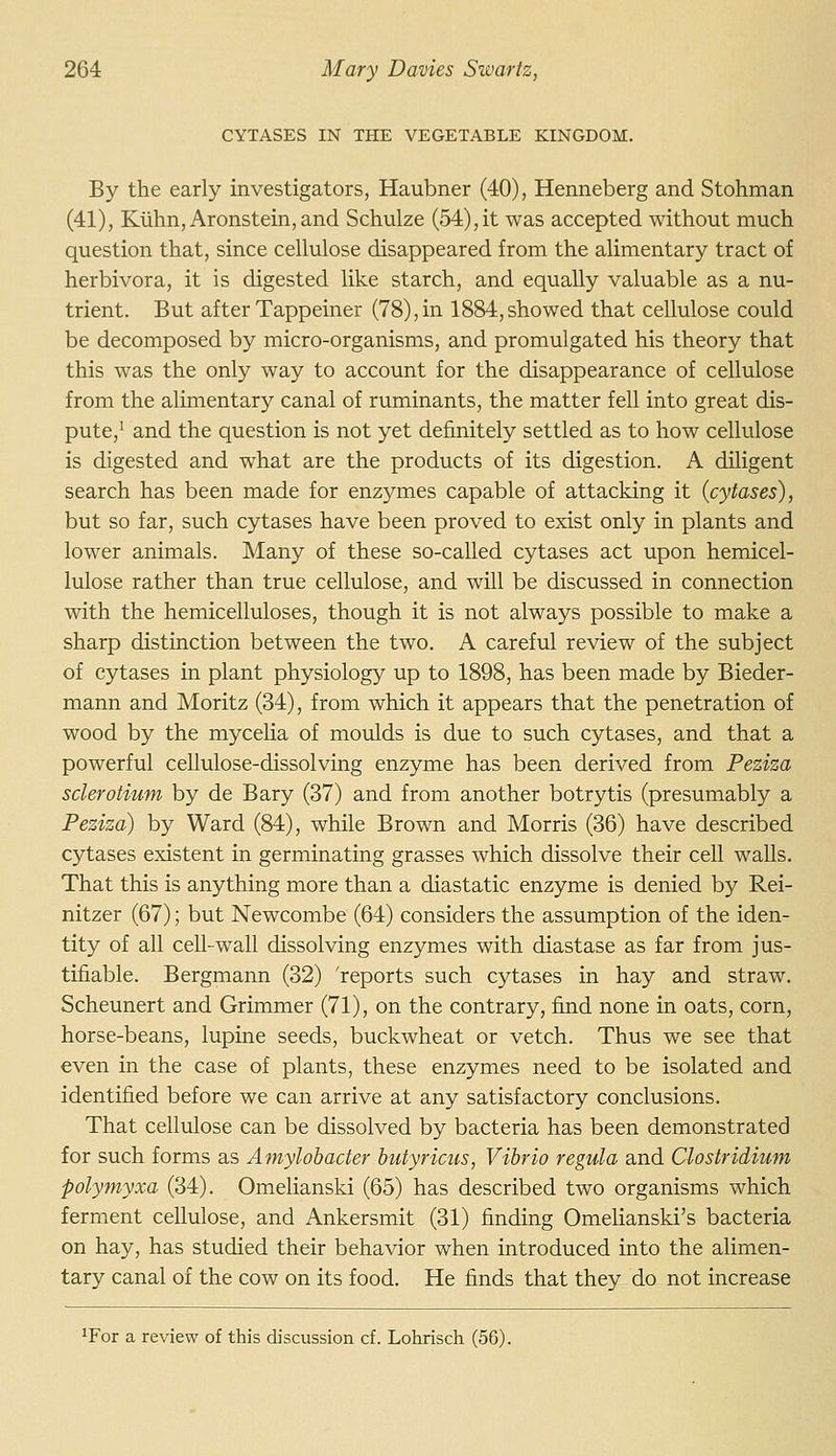 CYTASES IN THE VEGETABLE KINGDOM. By the early investigators, Haubner (40), Henneberg and Stohman (41), Kuhn,Aronstein,and Schulze (54),it was accepted without much question that, since cellulose disappeared from the alimentary tract of herbivora, it is digested like starch, and equally valuable as a nu- trient. But after Tappeiner (78),in 1884,showed that cellulose could be decomposed by micro-organisms, and promulgated his theory that this was the only way to account for the disappearance of cellulose from the alimentary canal of ruminants, the matter fell into great dis- pute,' and the question is not yet definitely settled as to how cellulose is digested and what are the products of its digestion. A diligent search has been made for enzymes capable of attacking it {cytases), but so far, such cytases have been proved to exist only in plants and lower animals. Many of these so-called cytases act upon hemicel- lulose rather than true cellulose, and will be discussed in connection with the hemicelluloses, though it is not always possible to make a sharp distinction between the two. A careful review of the subject of cytases in plant physiology up to 1898, has been made by Bieder- mann and Moritz (34), from which it appears that the penetration of wood by the mycelia of moulds is due to such cytases, and that a powerful cellulose-dissolving enzyme has been derived from Peziza sclerotium by de Bary (37) and from another botrytis (presumably a Peziza) by Ward (84), while Brown and Morris (36) have described cytases existent in germinating grasses which dissolve their cell walls. That this is anything more than a diastatic enzyme is denied by Rei- nitzer (67); but Newcombe (64) considers the assumption of the iden- tity of all cell-wall dissolving enzymes with diastase as far from jus- tifiable. Bergmann (32) 'reports such cytases in hay and straw. Scheunert and Grimmer (71), on the contrary, find none in oats, corn, horse-beans, lupine seeds, buckwheat or vetch. Thus we see that even in the case of plants, these enzymes need to be isolated and identified before we can arrive at any satisfactory conclusions. That cellulose can be dissolved by bacteria has been demonstrated for such forms as Amylobacter butyricus, Vibrio regula and Clostridium polymyxa (34). Omelianski (65) has described two organisms which ferment cellulose, and Ankersmit (31) finding Omelianski's bacteria on hay, has studied their behavior when introduced into the alimen- tary canal of the cow on its food. He finds that they do not increase ^For a review of this discussion cf. Lohrisch (56).