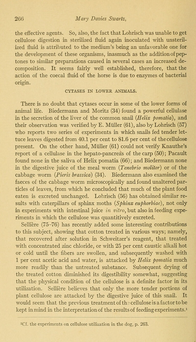 the effective agents. So, also, the fact that Lohrisch was unable to get cellulose digestion in sterilized fluid again inoculated with unsteril- ized fluid is attributed to the mediiun's being an unfavorable one for the development of these organisms, inasmuch as the addition of pep- tones to similar preparations caused in several cases an increased de- composition. It seems fairly well estabhshed, therefore, that the action of the coecal fluid of the horse is due to enzymes of bacterial origin. CYTASES IN LOWER ANIMALS. There is no doubt that cytases occur in some of the lower forms of animal life. Biedermann and Moritz (34) fovmd a powerful cellulase in the secretion of the Hver of the common snail {Helix pomatia), and their observation was verified by E. Miiller (61), also by Lohrisch (57) who reports two series of experiments in which snails fed tender let- tuce leaves digested from 40.1 per cent to 81.6 per cent of the cellulose present. On the other hand, Miiller (61) could not verify Knauthe's report of a cellulase in the hepato-pancreas of the carp (50); Pacault f otmd none in the saUva of Helix pomatia (66); and Biedermann none in the digestive juice of the meal worm {Tenebrio molitor) or of the cabbage worm {Fieris brassica) (34). Biedermann also examined the faeces of the cabbage worm microscopically and foimd unaltered par- ticles of leaves, from which he concluded that much of the plant food eaten is excreted unchanged. Lohrisch (56) has obtained similar re- sults with caterpillars of sphinx moths {Sphinx euphorbiae), not only in experiments with intestinal juice in vitro, but also in feeding expe- riments in which the cellulose was quantitively excreted. SeUiere (75-76) has recently added some interesting contributions to this subject, showing that cotton treated in various ways; namely, that recovered after solution in Schweitzer's reagent, that treated wdth concentrated zinc chloride, or with 25 per cent caustic alkali hot or cold imtil the fibers are swollen, and subsequently washed with 1 per cent acetic acid and water, is attacked by Helix pomatia much more readily than the untreated substance. Subsequent drying of the treated cotton diminished its digestibihty somewhat, suggesting that the physical condition of the cellulose is a definite factor in its utilization. Selliere believes that only the more tender portions of plant cellulose are attacked by the digestive juice of this snail. It would seem that the previous treatment of ths cellulose is a factor to be kept in mind in the interpretation of the results of feeding experiments.^ ^Cf. the experiments on cellulose utilization in the dog, p. 263.