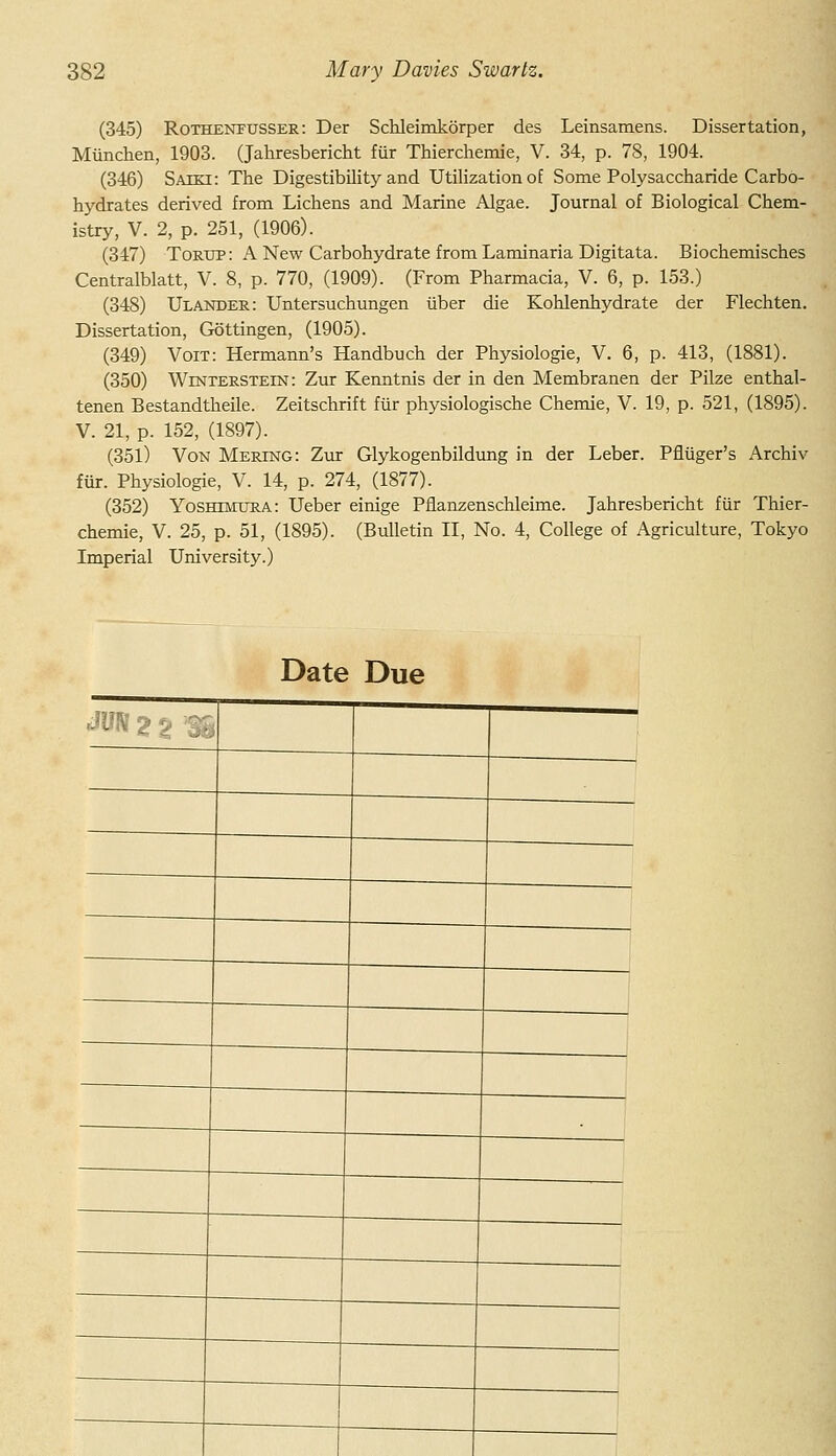 (345) RoTHENFUSSER: Der Schleimkorper des Leinsamens. Dissertation, Miinchen, 1903. (Jahresbericht fur Thierchemie, V. 34, p. 78, 1904. (346) Saiki: The Digestibility and Utilization of Some Polysaccharide Carbo- hydrates derived from Lichens and Marine Algae. Journal of Biological Chem- istry, V. 2, p. 251, (1906). (347) Tortjp: A New Carbohydrate from Laminaria Digitata. Biochemisches Centralblatt, V. 8, p. 770, (1909). (From Pharmacia, V. 6, p. 153.) (348) Ulander: Untersuchungen iiber die Kohlenhydrate der Flechten. Dissertation, Gottingen, (1905). (349) Voit: Hermann's Handbuch der Physiologie, V. 6, p. 413, (1881). (350) Winterstein: Zur Kenntnis der in den Membranen der Pilze enthal- tenen Bestandtheile. Zeitschrift fiir physiologische Chemie, V. 19, p. 521, (1895). V. 21, p. 152, (1897). (351) Von Mering: Zur Glykogenbildimg in der Leber. Pfliiger's Archiv fur. Physiologie, V. 14, p. 274, (1877). (352) Yoshimura: Ueber einige Pflanzenschleime. Jahresbericht fiir Thier- chemie, V. 25, p. 51, (1895). (Bulletin II, No. 4, College of Agriculture, Tokyo Imperial University.) Date Due JIJN 2 % ''% i