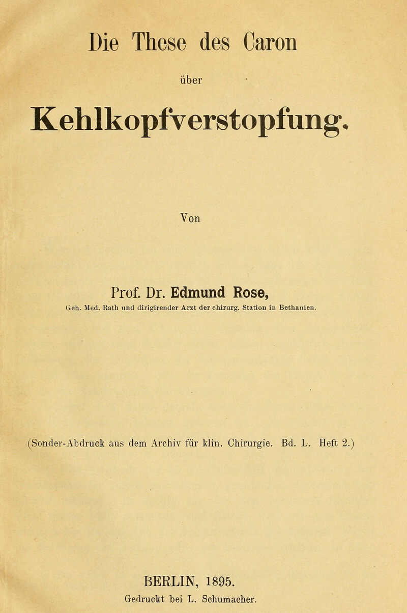 Die These des Caron über Kehlkopfverstopfung. Von Prof. Dr. Edmund Rose, Geh. Med. Rath und dirigireiider Arzt der Chirurg. Station in Bethanien. (Sonder-Abdruck aus dem Archiv für Idin, Chirurgie. Bd. L. Heft 2. BERLIN, 1895. Gedruckt bei L. Schumacher.