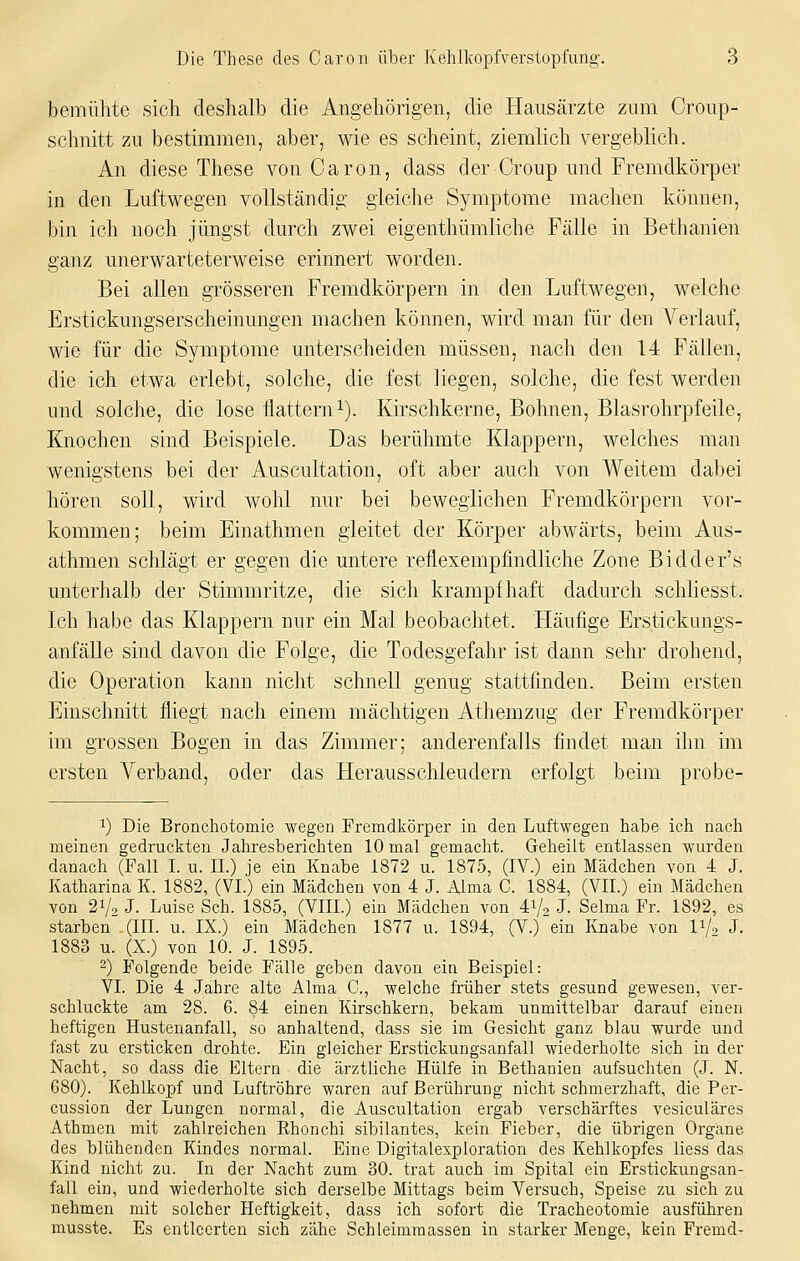 bemühte sich deshalb die Angehörigen, die Hausärzte zum Croup- schnitt zu bestimmen, aber, wie es scheint, ziemlich vergeblich. An diese These von Caron, dass der Croup und Fremdkörper in den Luftwegen vollständig gleiche Symptome machen können, bin ich noch jüngst durch zwei eigenthümliche Fälle in Bethanien ganz unerwarteterweise erinnert worden. Bei allen grösseren Fremdkörpern in den Luftwegen, welche Erstickungserscheinungen machen können, wird man für den Verlauf, wie für die Symptome unterscheiden müssen, nach den 14 Fällen, die ich etwa erlebt, solche, die fest liegen, solche, die fest werden und solche, die lose flattern i). Kirschkerne, Bohnen, Blasrohrpfeile, Knochen sind Beispiele. Das berühmte Klappern, welches man wenigstens bei der Auscultation, oft aber auch von Weitem dabei hören soll, wird wohl nur bei beweglichen Fremdkörpern vor- kommen; beim Einathmen gleitet der Körper abwärts, beim Aus- athmen schlägi er gegen die untere reflexempfindliche Zone Bidder's unterhalb der Stimmritze, die sich krampfhaft dadurch schliesst. Ich habe das Klappern nur ein Mal beobachtet. Häufige Erstickungs- anfälle sind davon die Folge, die Todesgefahr ist dann sehr drohend, die Operation kann nicht schnell genug stattfinden. Beim ersten Einschnitt fliegt nach einem mächtigen Athemzug der Fremdkörper im grossen Bogen in das Zimmer; anderenfalls findet man ihn im ersten Verband, oder das Herausschleudern erfolgt beim probe- 1) Die Bronchotomie wegen Fremdkörper in den Luftwegen habe ich nach meinen gedruckten Jahresberichten 10 mal gemacht. Geheilt entlassen wurden danach (Fall I. u. IL) je ein Knabe 1872 u. 1875, (IV.) ein Mädchen von 4 J. Katharina K. 1882, (VI.) ein Mädchen von 4 J. Alma C. 1884, (VII.) ein Mädchen von 2Vo J. Luise Seh. 1885, (VIII.) ein Mädchen von A^/-, J. Selma Fr. 1892, es starben .(III. u. IX.) ein Mädchen 1877 u. 1894, (V.) ein Knabe von V/o J. 1883 u. (X.) von 10. J. 1895. -) Folgende beide Fälle geben davon ein Beispiel: VI. Die 4 Jahre alte Alma C, welche früher stets gesund gewesen, ver- schluckte am 28. 6. 84 einen Kirschkern, bekam unmittelbar darauf einen heftigen Hustenanfall, so anhaltend, dass sie im Gesicht ganz blau wurde und fast zu ersticken drohte. Ein gleicher Erstickungsanfall wiederholte sich in der Nacht, so dass die Eltern die ärztliche Hülfe in Bethanien aufsuchten (J. N. 680). Kehlkopf und Luftröhre waren auf Berührung nicht schmerzhaft, die Per- cussion der Lungen normal, die Auscultation ergab verschärftes vesiculäres Athmen mit zahlreichen Rhonchi sibilantes, kein Fieber, die übrigen Organe des blühenden Kindes normal. Eine Digitalexploration des Kehlkopfes liess das Kind nicht zu. In der Nacht zum 30. trat auch im Spital ein Erstickungsan- fall ein, und wiederholte sich derselbe Mittags beim Versuch, Speise zu sich zu nehmen mit solcher Heftigkeit, dass ich sofort die Tracheotomie ausführen musste. Es entleerten sich zähe Schleimraassen in starker Menge, kein Fremd-