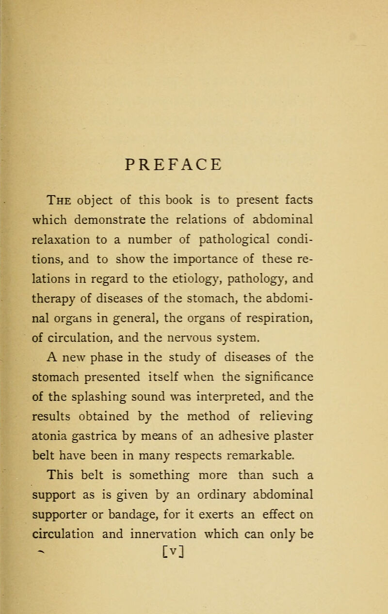 PREFACE The object of this book is to present facts which demonstrate the relations of abdominal relaxation to a number of pathological condi- tions, and to show the importance of these re- lations in regard to the etiology, pathology, and therapy of diseases of the stomach, the abdomi- nal organs in general, the organs of respiration, of circulation, and the nervous system. A new phase in the study of diseases of the stomach presented itself when the significance of the splashing sound was interpreted, and the results obtained by the method of relieving atonia gastrica by means of an adhesive plaster belt have been in many respects remarkable. This belt is something more than such a support as is given by an ordinary abdominal supporter or bandage, for it exerts an effect on circulation and innervation which can only be [V]