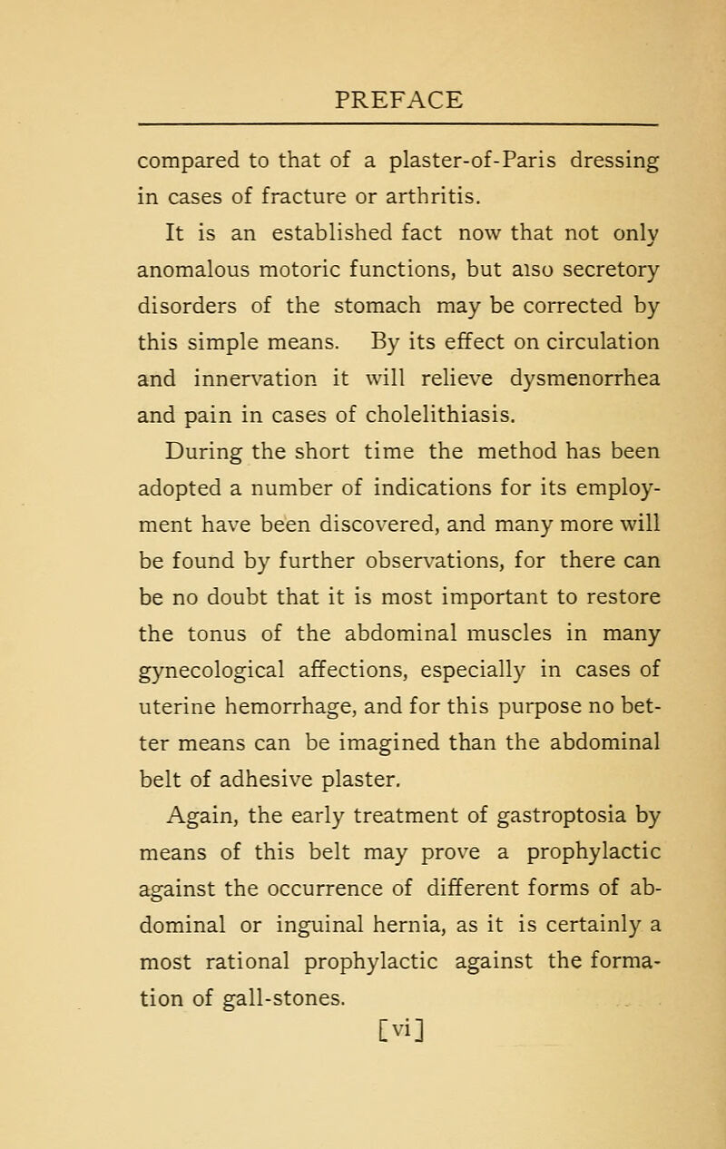 compared to that of a plaster-of-Paris dressing in cases of fracture or arthritis. It is an established fact now that not only anomalous motoric functions, but also secretory disorders of the stomach may be corrected by this simple means. By its effect on circulation and innervation it will relieve dysmenorrhea and pain in cases of cholelithiasis. During the short time the method has been adopted a number of indications for its employ- ment have been discovered, and many more will be found by further obser\^ations, for there can be no doubt that it is most important to restore the tonus of the abdominal muscles in many gynecological affections, especially in cases of uterine hemorrhage, and for this purpose no bet- ter means can be imagined than the abdominal belt of adhesive plaster. Again, the early treatment of gastroptosia by means of this belt may prove a prophylactic against the occurrence of different forms of ab- dominal or inguinal hernia, as it is certainly a most rational prophylactic against the forma- tion of gall-stones. [vi]