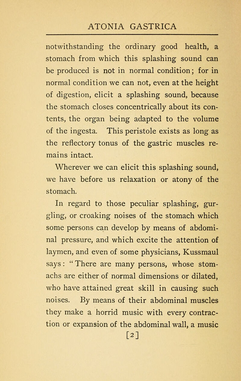 notwithstanding the ordinary good health, a stomach from which this splashing sound can be produced is not in normal condition; for in normal condition we can not, even at the height of digestion, elicit a splashing sound, because the stomach closes concentrically about its con- tents, the organ being adapted to the volume of the ingesta. This peristole exists as long as the reflectory tonus of the gastric muscles re- mains intact. Wherever we can elicit this splashing sound, we have before us relaxation or atony of the stomach. In regard to those peculiar splashing, gur- gling, or croaking noises of the stomach which some persons can develop by means of abdomi- nal pressure, and which excite the attention of laymen, and even of some physicians, Kussmaul says:  There are many persons, whose stom- achs are either of normal dimensions or dilated, who have attained great skill in causing such noises. By means of their abdominal muscles they make a horrid music with every contrac- tion or expansion of the abdominal wall, a music [2]