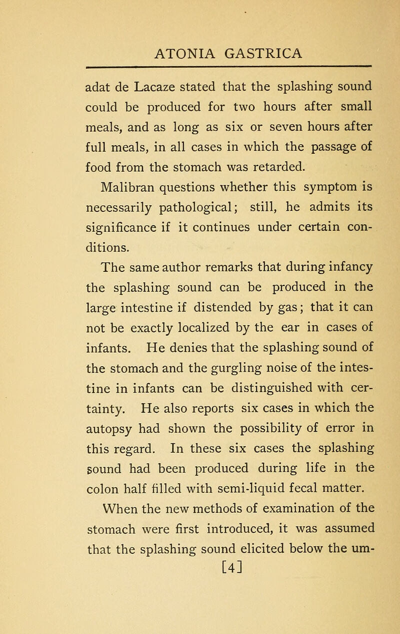 adat de Lacaze stated that the splashing sound could be produced for two hours after small meals, and as long as six or seven hours after full meals, in all cases in which the passage of food from the stomach was retarded. Malibran questions whether this symptom is necessarily pathological; still, he admits its significance if it continues under certain con- ditions. The same author remarks that during infancy the splashing sound can be produced in the large intestine if distended by gas; that it can not be exactly localized by the ear in cases of infants. He denies that the splashing sound of the stomach and the gurgling noise of the intes- tine in infants can be distinguished with cer- tainty. He also reports six cases in which the autopsy had shown the possibility of error in this regard. In these six cases the splashing sound had been produced during life in the colon half filled with semi-liquid fecal matter. When the new methods of examination of the stomach were first introduced, it was assumed that the splashing sound elicited below the um- [4]