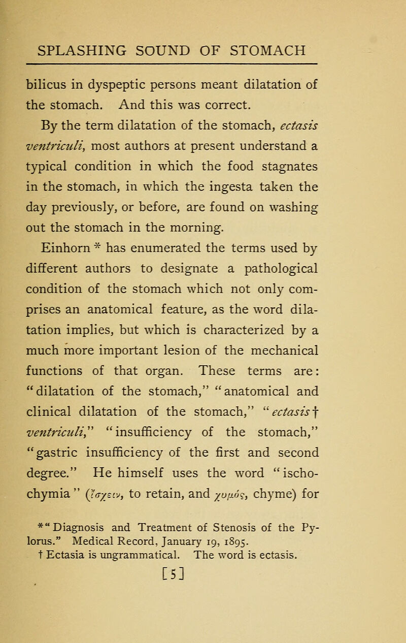 bilicus in dyspeptic persons meant dilatation of the stomach. And this was correct. By the term dilatation of the stomach, ectasis ventriculi, most authors at present understand a typical condition in which the food stagnates in the stomach, in which the ingesta taken the day previously, or before, are found on washing out the stomach in the morning. Einhorn * has enumerated the terms used by different authors to designate a pathological condition of the stomach which not only com- prises an anatomical feature, as the word dila- tation implies, but which is characterized by a much more important lesion of the mechanical functions of that organ. These terms are: dilatation of the stomach, anatomical and clinical dilatation of the stomach, 'ectasis^ ventriculi,'' insufficiency of the stomach, gastric insufficiency of the first and second degree. He himself uses the word  ischo- chymia  (jV/sjv, to retain, and yuiio^, chyme) for * Diagnosis and Treatment of Stenosis of the Py- lorus. Medical Record, January 19, 1895. t Ectasia is ungrammatical. The word is ectasis. [5]