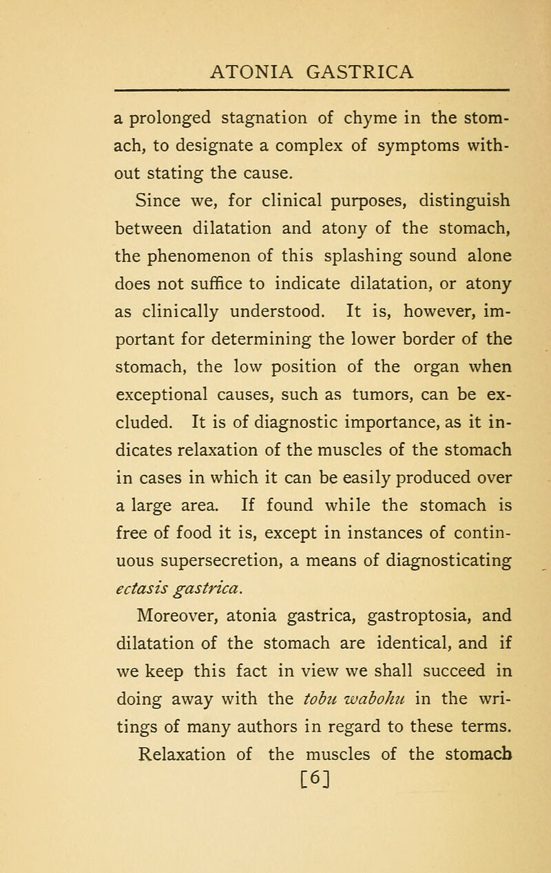 a prolonged stagnation of chyme in the stom- ach, to designate a complex of symptoms with- out stating the cause. Since we, for clinical purposes, distinguish between dilatation and atony of the stomach, the phenomenon of this splashing sound alone does not suffice to indicate dilatation, or atony as clinically understood. It is, however, im- portant for determining the lower border of the stomach, the low position of the organ when exceptional causes, such as tumors, can be ex- cluded. It is of diagnostic importance, as it in- dicates relaxation of the muscles of the stomach in cases in which it can be easily produced over a large area. If found while the stomach is free of food it is, except in instances of contin- uous supersecretion, a means of diagnosticating ectasis gastrica. Moreover, atonia gastrica, gastroptosia, and dilatation of the stomach are identical, and if we keep this fact in view we shall succeed in doing away with the tobu waboJm in the wri- tings of many authors in regard to these terms. Relaxation of the muscles of the stomach [6]