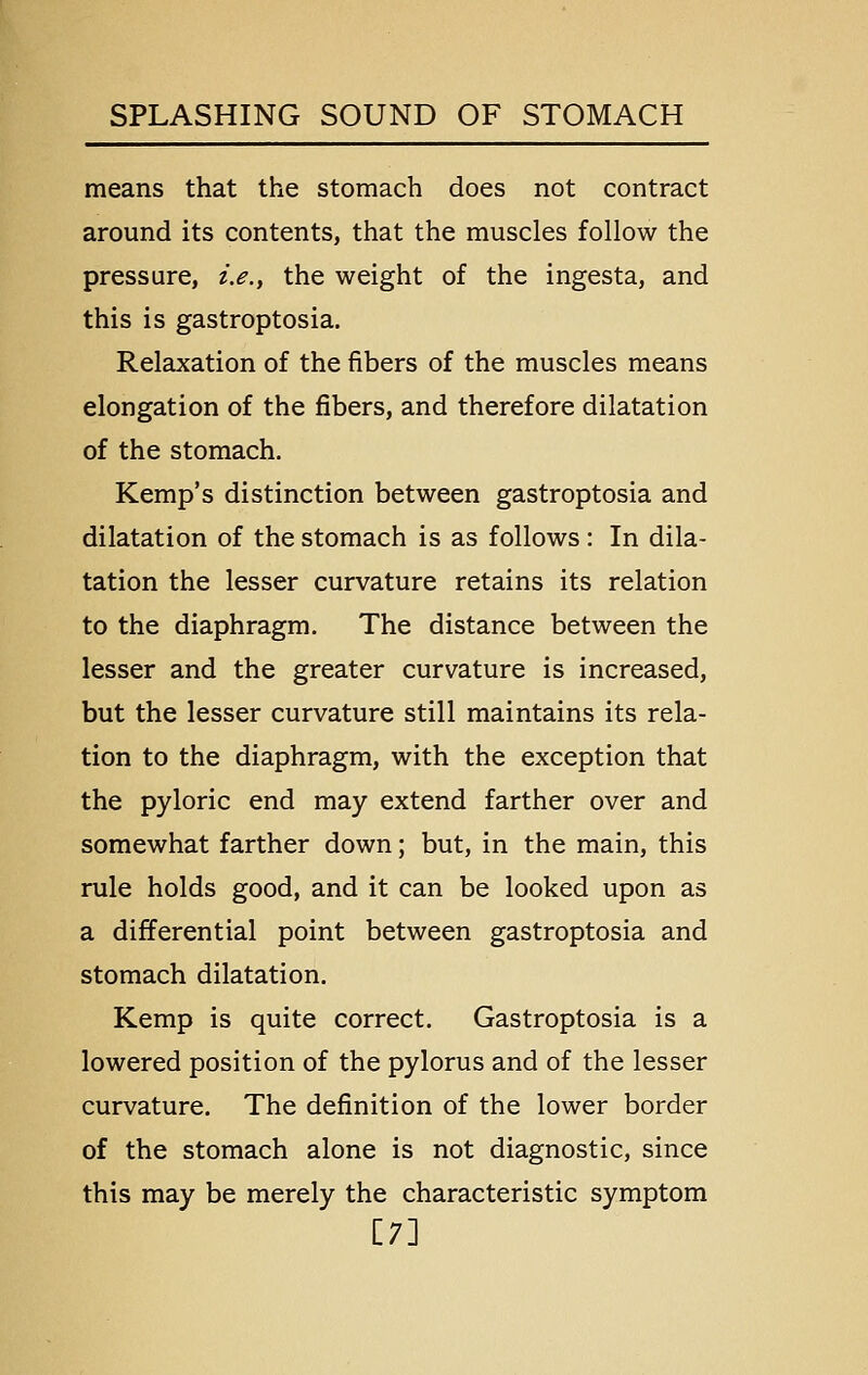 means that the stomach does not contract around its contents, that the muscles follow the pressure, i.e., the weight of the ingesta, and this is gastroptosia. Relaxation of the fibers of the muscles means elongation of the fibers, and therefore dilatation of the stomach. Kemp's distinction between gastroptosia and dilatation of the stomach is as follows: In dila- tation the lesser curvature retains its relation to the diaphragm. The distance between the lesser and the greater curvature is increased, but the lesser curvature still maintains its rela- tion to the diaphragm, with the exception that the pyloric end may extend farther over and somewhat farther down; but, in the main, this rule holds good, and it can be looked upon as a differential point between gastroptosia and stomach dilatation. Kemp is quite correct. Gastroptosia is a lowered position of the pylorus and of the lesser curvature. The definition of the lower border of the stomach alone is not diagnostic, since this may be merely the characteristic symptom [7]