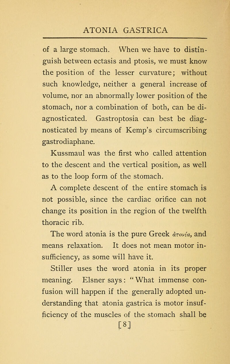 of a large stomach. When we have to distin- guish between ectasis and ptosis, we must know the position of the lesser curvature; without such knowledge, neither a general increase of volume, nor an abnormally lower position of the stomach, nor a combination of both, can be di- agnosticated. Gastroptosia can best be diag- nosticated by means of Kemp's circumscribing gastrodiaphane. Kussmaul was the first who called attention to the descent and the vertical position, as well as to the loop form of the stomach. A complete descent of the entire stomach is not possible, since the cardiac orifice can not change its position in the region of the twelfth thoracic rib. The word atonia is the pure Greek arovia, and means relaxation. It does not mean motor in- sufficiency, as some will have it. Stiller uses the word atonia in its proper meaning. Eisner says :  What immense con- fusion will happen if the generally adopted un- derstanding that atonia gastrica is motor insuf- ficiency of the muscles of the stomach shall be f8]