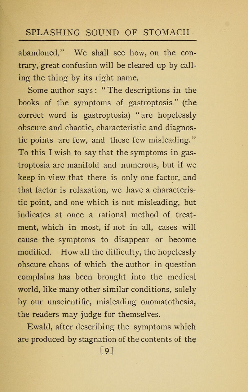 abandoned. We shall see how, on the con- trary, great confusion will be cleared up by call- ing the thing by its right name. Some author says :  The descriptions in the books of the symptoms of gastroptosis  (the correct word is gastroptosia)  are hopelessly obscure and chaotic, characteristic and diagnos- tic points are few, and these few misleading. To this I wish to say that the symptoms in gas- troptosia are manifold and numerous, but if we keep in view that there is only one factor, and that factor is relaxation, we have a characteris- tic point, and one which is not misleading, but indicates at once a rational method of treat- ment, which in most, if not in all, cases will cause the symptoms to disappear or become modified. How all the difficulty, the hopelessly obscure chaos of which the author in question complains has been brought into the medical world, like many other similar conditions, solely by our unscientific, misleading onomatothesia, the readers may judge for themselves. Ewald, after describing the symptoms which are produced by stagnation of the contents of the [9]