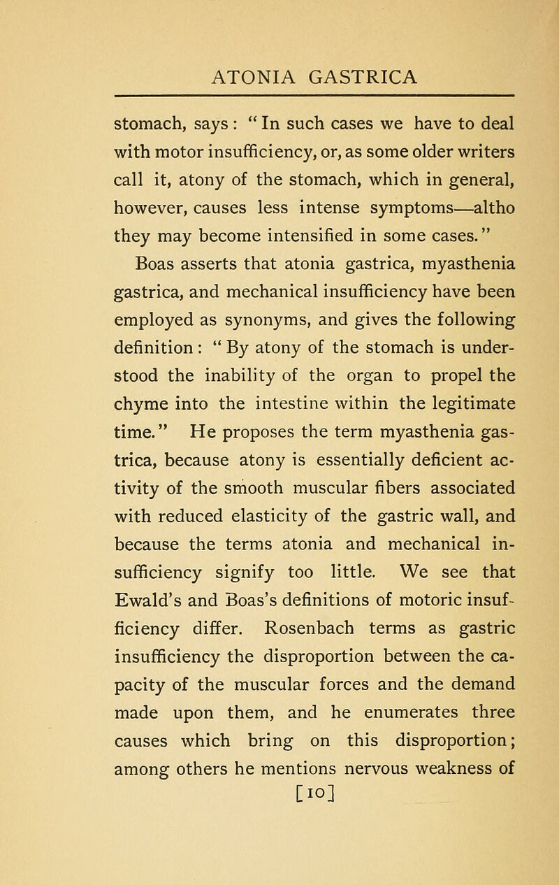 stomach, says :  In such cases we have to deal with motor insufficiency, or, as some older writers call it, atony of the stomach, which in general, however, causes less intense symptoms—altho they may become intensified in some cases. Boas asserts that atonia gastrica, myasthenia gastrica, and mechanical insufficiency have been employed as synonyms, and gives the following definition :  By atony of the stomach is under- stood the inability of the organ to propel the chyme into the intestine within the legitimate time. He proposes the term myasthenia gas- trica, because atony is essentially deficient ac- tivity of the smooth muscular fibers associated with reduced elasticity of the gastric wall, and because the terms atonia and mechanical in- sufficiency signify too little. We see that Ewald's and Boas's definitions of motoric insuf- ficiency differ. Rosenbach terms as gastric insufficiency the disproportion between the ca- pacity of the muscular forces and the demand made upon them, and he enumerates three causes which bring on this disproportion; among others he mentions nervous weakness of [10]