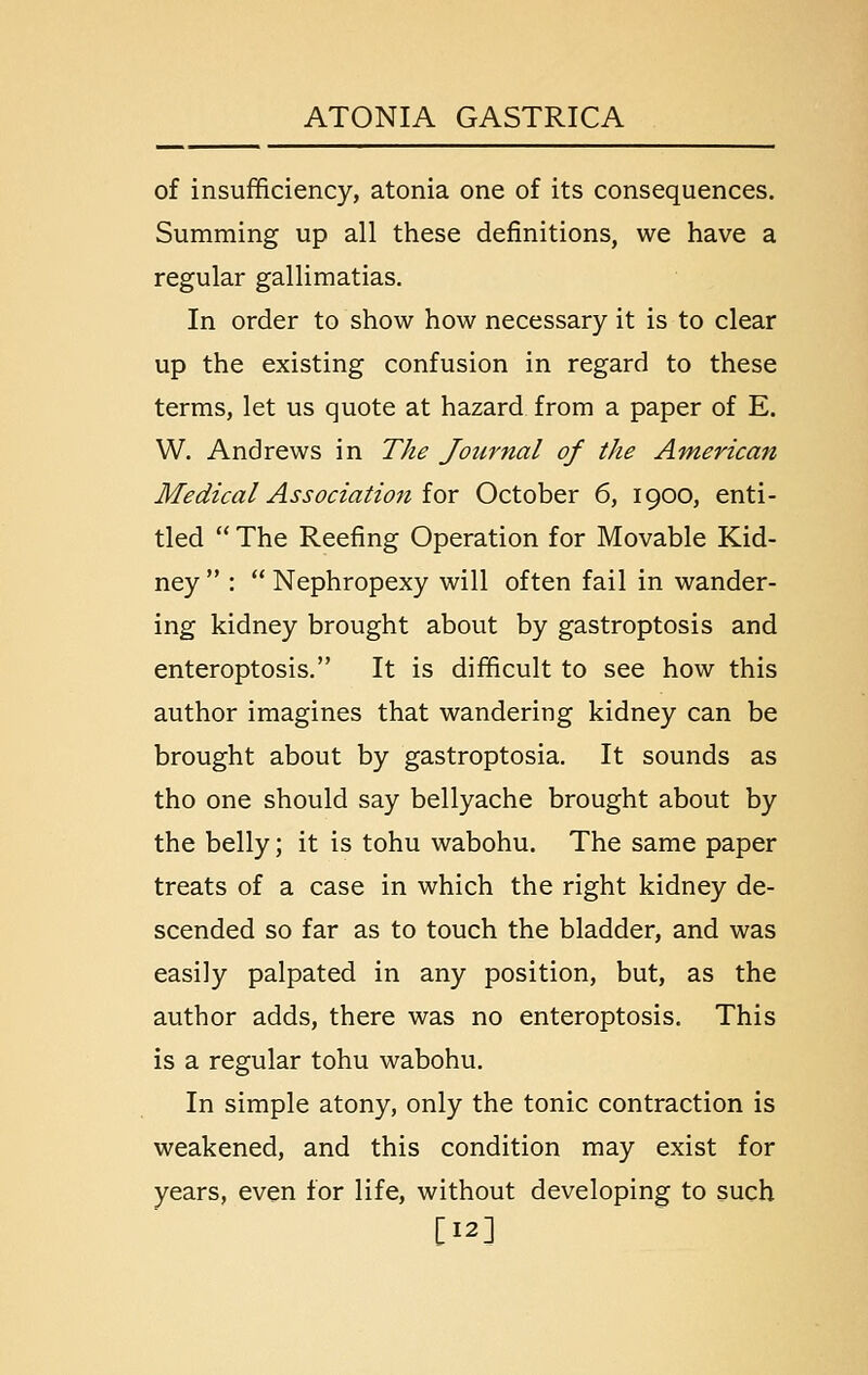 of insufficiency, atonia one of its consequences. Summing up all these definitions, we have a regular gallimatias. In order to show how necessary it is to clear up the existing confusion in regard to these terms, let us quote at hazard from a paper of E. W. Andrews in The Journal of the American Medical Association iQX October 6, 1900, enti- tled  The Reefing Operation for Movable Kid- ney  :  Nephropexy will often fail in wander- ing kidney brought about by gastroptosis and enteroptosis. It is difficult to see how this author imagines that wandering kidney can be brought about by gastroptosia. It sounds as tho one should say bellyache brought about by the belly; it is tohu wabohu. The same paper treats of a case in which the right kidney de- scended so far as to touch the bladder, and was easily palpated in any position, but, as the author adds, there was no enteroptosis. This is a regular tohu wabohu. In simple atony, only the tonic contraction is weakened, and this condition may exist for years, even for life, without developing to such [12]