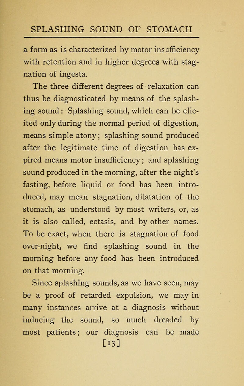 a form as is characterized by motor insafficiency with rete.fltion and in higher degrees with stag- nation of ingesta. The three different degrees of relaxation can thus be diagnosticated by means of the splash- ing sound: Splashing sound, which can be elic- ited only during the normal period of digestion, means simple atony; splashing sound produced after the legitimate time of digestion has ex- pired means motor insufficiency; and splashing sound produced in the morning, after the night's fasting, before liquid or food has been intro- duced, may mean stagnation, dilatation of the stomach, as understood by most writers, or, as it is also called, ectasis, and by other names. To be exact, when there is stagnation of food over-night, we find splashing sound in the morning before any food has been introduced on that morning. Since splashing sounds, as we have seen, may be a proof of retarded expulsion, we may in many instances arrive at a diagnosis without inducing the sound, so much dreaded by most patients; our diagnosis can be made [13]