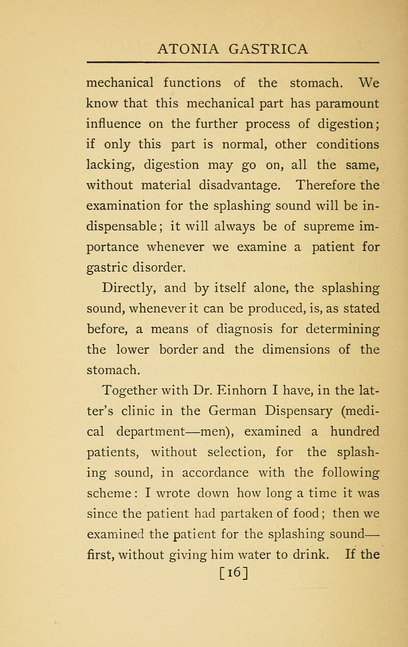 mechanical functions of the stomach. We know that this mechanical part has paramount influence on the further process of digestion; if only this part is normal, other conditions lacking, digestion may go on, all the same, without material disadvantage. Therefore the examination for the splashing sound will be in- dispensable ; it will always be of supreme im- portance whenever we examine a patient for gastric disorder. Directly, and by itself alone, the splashing sound, whenever it can be produced, is, as stated before, a means of diagnosis for determining the lower border and the dimensions of the stomach. Together with Dr. Einhorn I have, in the lat- ter's clinic in the German Dispensary (medi- cal department—men), examined a hundred patients, without selection, for the splash- ing sound, in accordance with the following scheme: I wrote down how long a time it was since the patient had partaken of food; then we examined the patient for the splashing sound— first, without giving him water to drink. If the [i6]